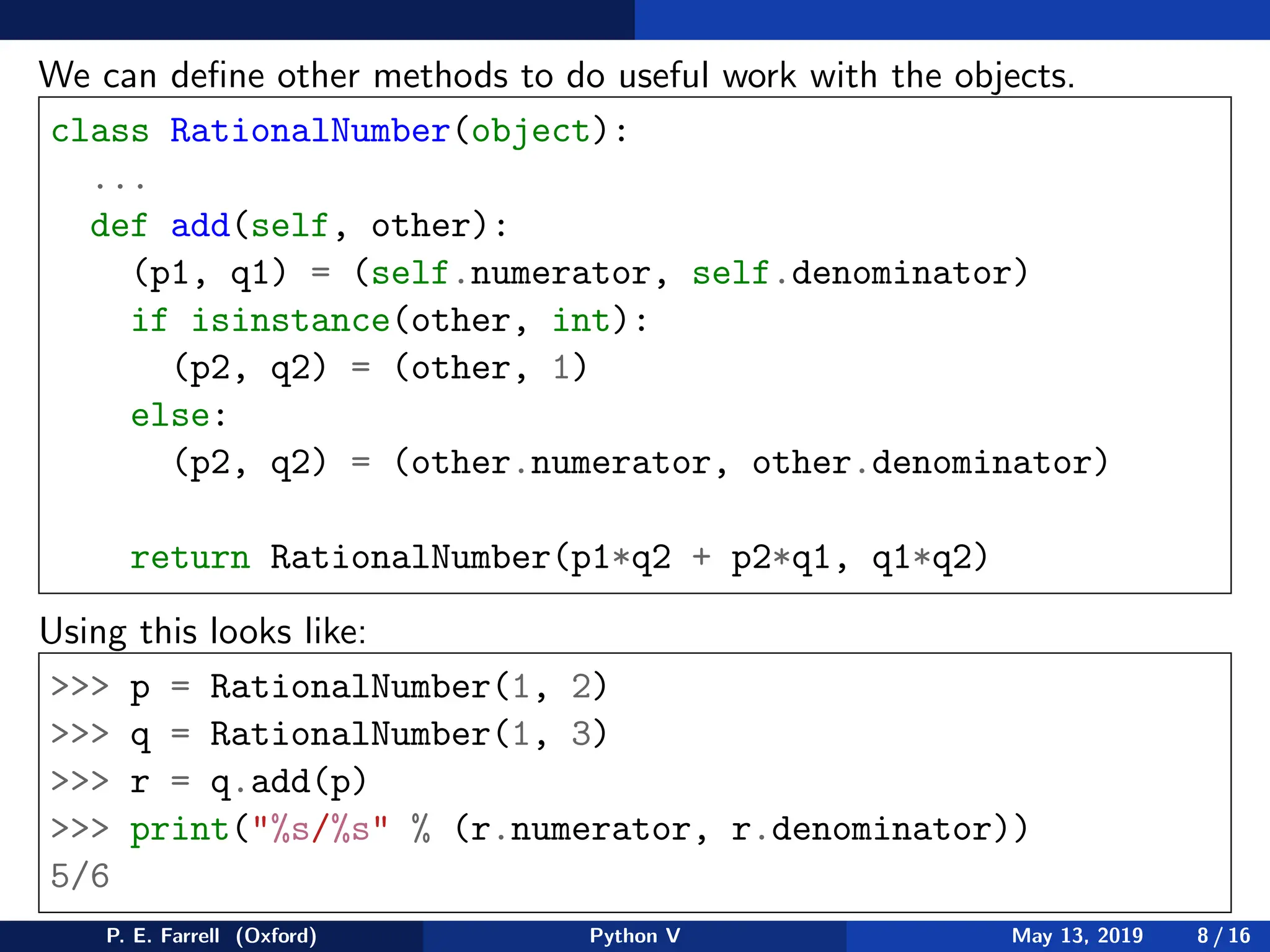 We can define other methods to do useful work with the objects.
class RationalNumber(object):
...
def add(self, other):
(p1, q1) = (self.numerator, self.denominator)
if isinstance(other, int):
(p2, q2) = (other, 1)
else:
(p2, q2) = (other.numerator, other.denominator)
return RationalNumber(p1*q2 + p2*q1, q1*q2)
Using this looks like:
 p = RationalNumber(1, 2)
 q = RationalNumber(1, 3)
 r = q.add(p)
 print(%s/%s % (r.numerator, r.denominator))
5/6
P. E. Farrell (Oxford) Python V May 13, 2019 8 / 16
 