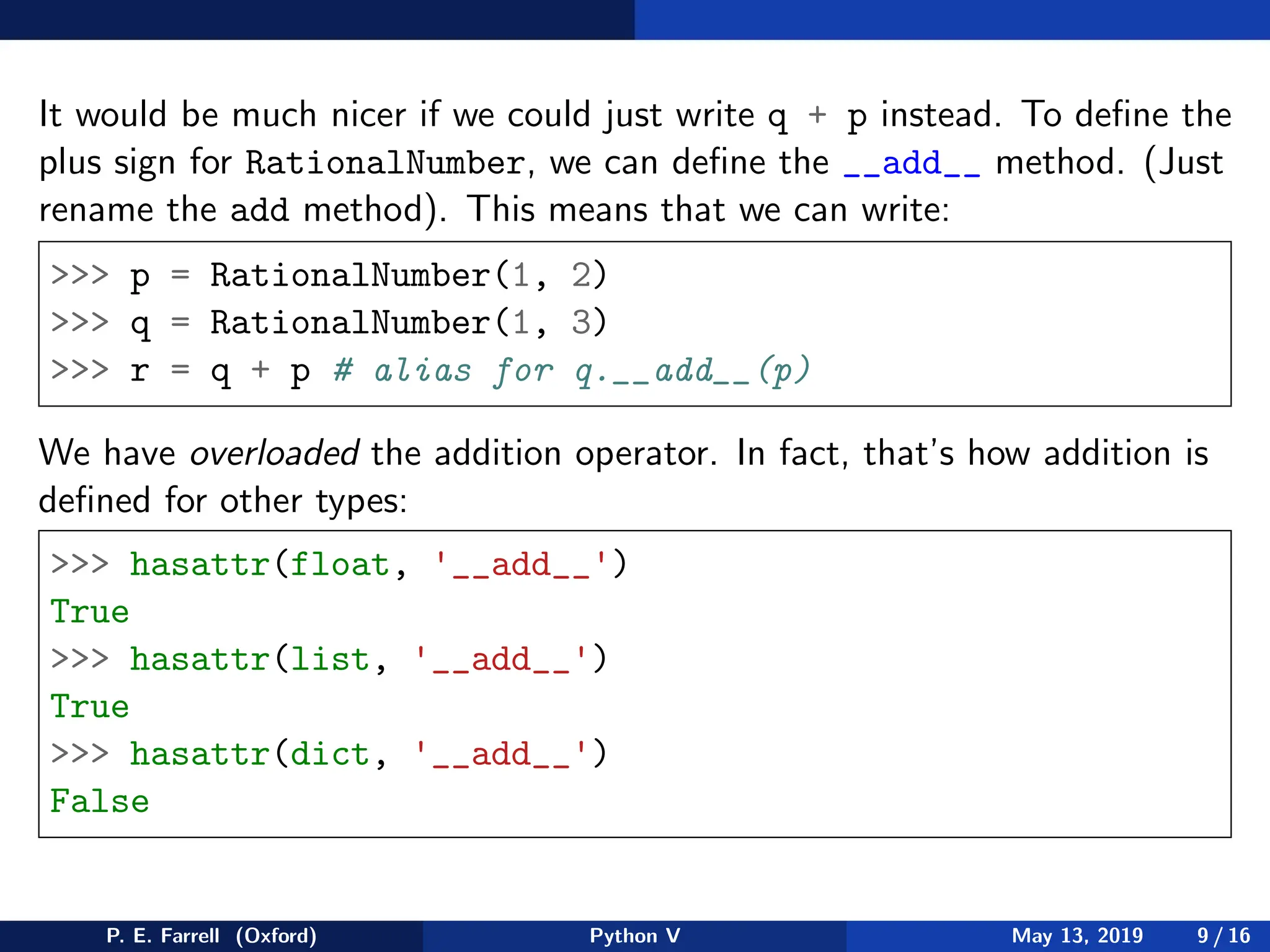 It would be much nicer if we could just write q + p instead. To define the
plus sign for RationalNumber, we can define the __add__ method. (Just
rename the add method). This means that we can write:
 p = RationalNumber(1, 2)
 q = RationalNumber(1, 3)
 r = q + p # alias for q.__add__(p)
We have overloaded the addition operator. In fact, that’s how addition is
defined for other types:
 hasattr(float, '__add__')
True
 hasattr(list, '__add__')
True
 hasattr(dict, '__add__')
False
P. E. Farrell (Oxford) Python V May 13, 2019 9 / 16
 