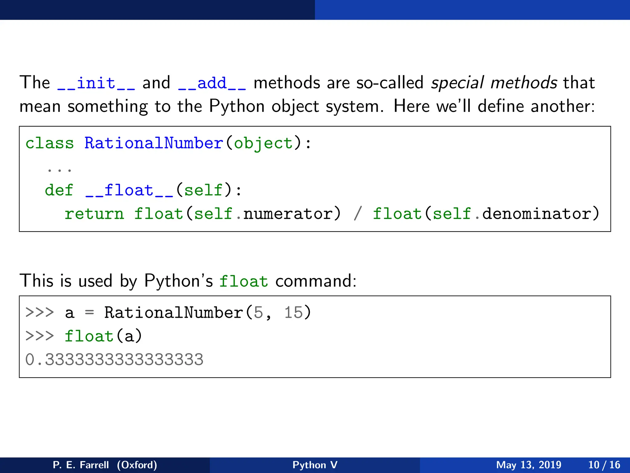 The __init__ and __add__ methods are so-called special methods that
mean something to the Python object system. Here we’ll define another:
class RationalNumber(object):
...
def __float__(self):
return float(self.numerator) / float(self.denominator)
This is used by Python’s float command:
 a = RationalNumber(5, 15)
 float(a)
0.3333333333333333
P. E. Farrell (Oxford) Python V May 13, 2019 10 / 16
 