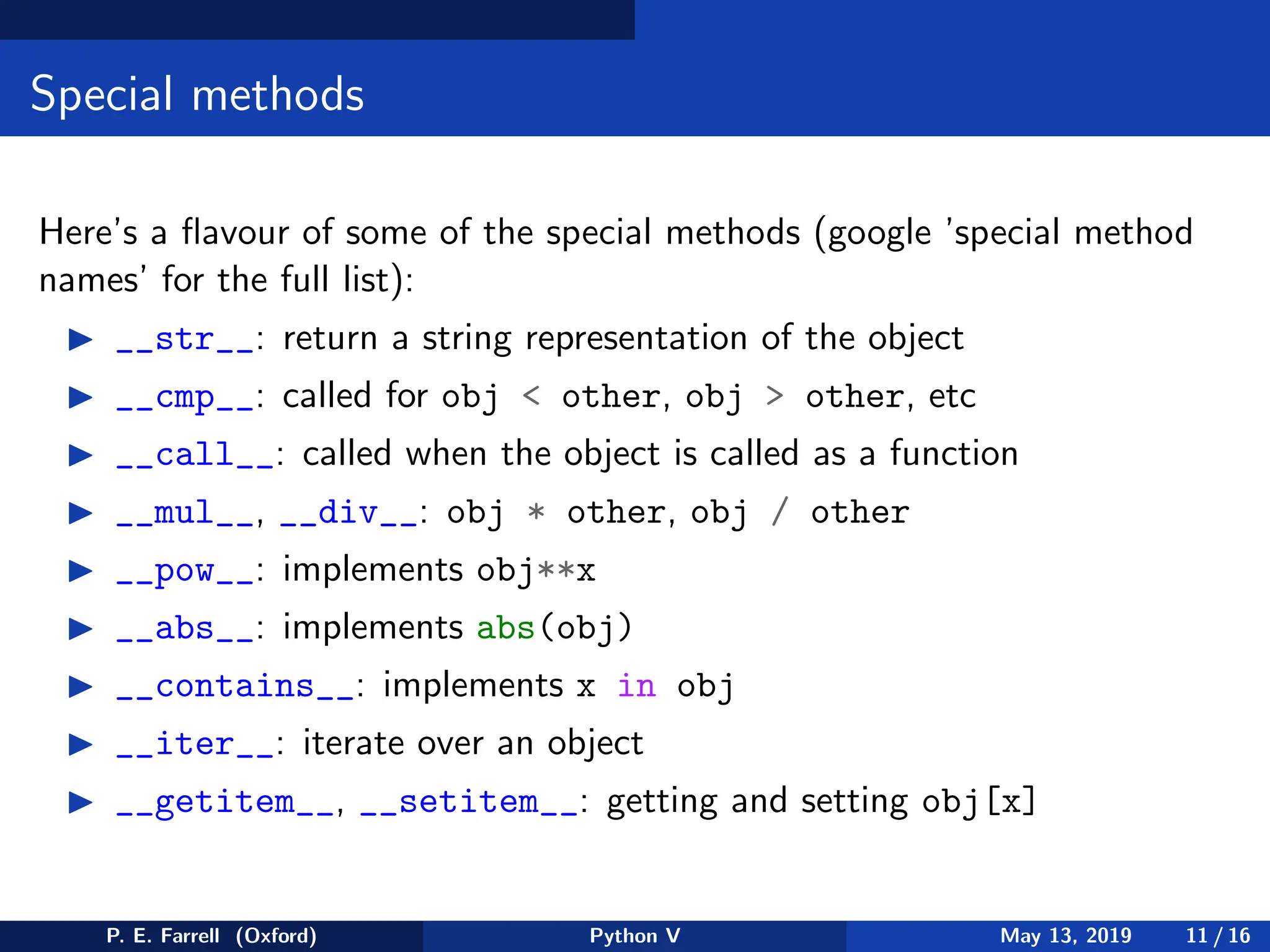Special methods
Here’s a flavour of some of the special methods (google ’special method
names’ for the full list):
◮ __str__: return a string representation of the object
◮ __cmp__: called for obj  other, obj  other, etc
◮ __call__: called when the object is called as a function
◮ __mul__, __div__: obj * other, obj / other
◮ __pow__: implements obj**x
◮ __abs__: implements abs(obj)
◮ __contains__: implements x in obj
◮ __iter__: iterate over an object
◮ __getitem__, __setitem__: getting and setting obj[x]
P. E. Farrell (Oxford) Python V May 13, 2019 11 / 16
 