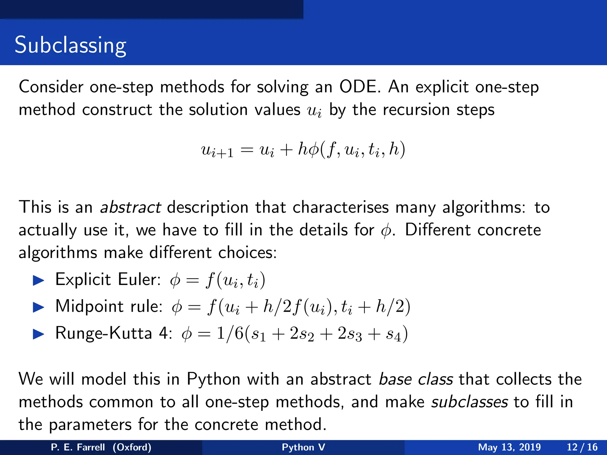 Subclassing
Consider one-step methods for solving an ODE. An explicit one-step
method construct the solution values ui by the recursion steps
ui+1 = ui + hφ(f, ui, ti, h)
This is an abstract description that characterises many algorithms: to
actually use it, we have to fill in the details for φ. Different concrete
algorithms make different choices:
◮ Explicit Euler: φ = f(ui, ti)
◮ Midpoint rule: φ = f(ui + h/2f(ui), ti + h/2)
◮ Runge-Kutta 4: φ = 1/6(s1 + 2s2 + 2s3 + s4)
We will model this in Python with an abstract base class that collects the
methods common to all one-step methods, and make subclasses to fill in
the parameters for the concrete method.
P. E. Farrell (Oxford) Python V May 13, 2019 12 / 16
 