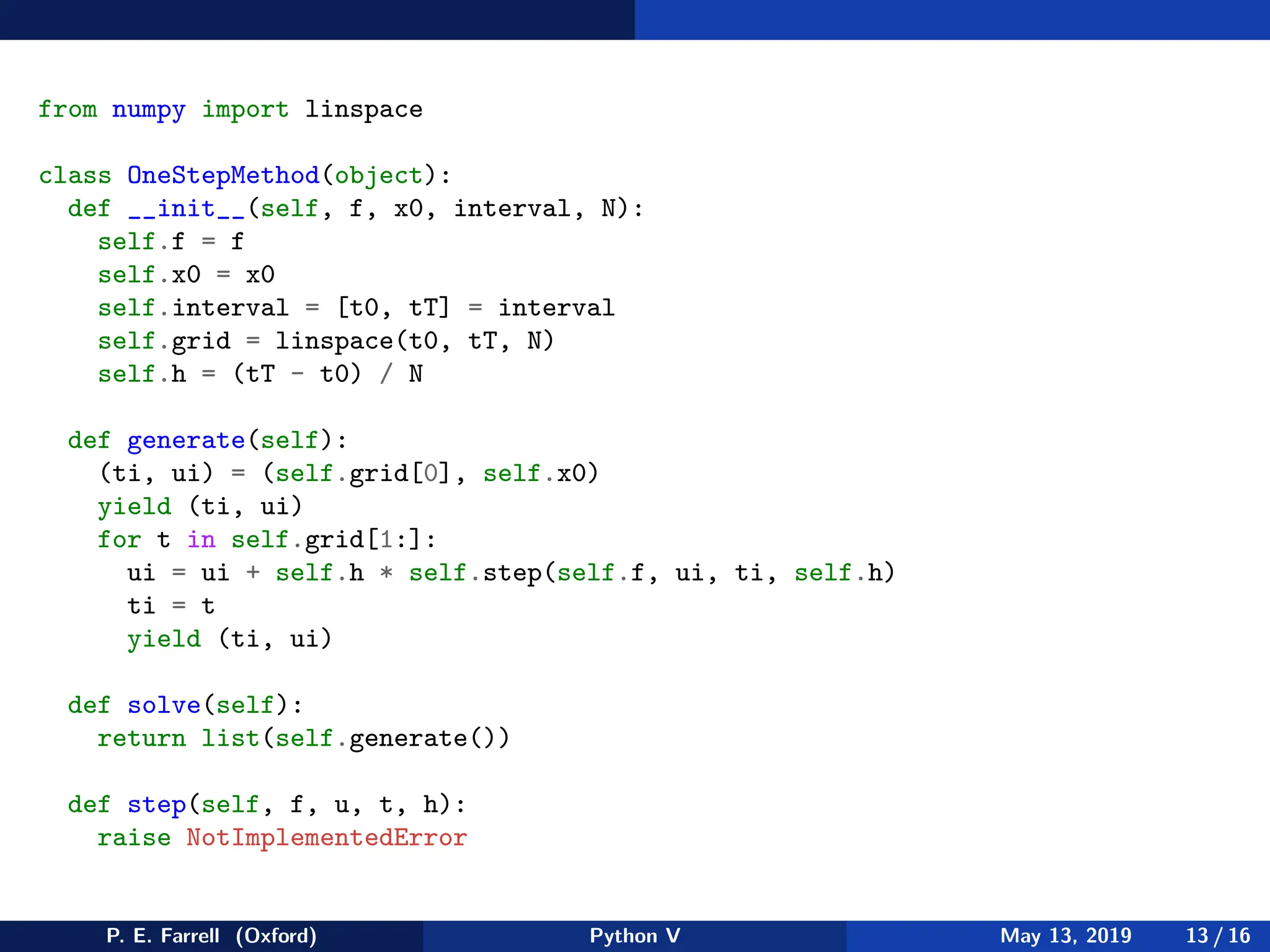 from numpy import linspace
class OneStepMethod(object):
def __init__(self, f, x0, interval, N):
self.f = f
self.x0 = x0
self.interval = [t0, tT] = interval
self.grid = linspace(t0, tT, N)
self.h = (tT - t0) / N
def generate(self):
(ti, ui) = (self.grid[0], self.x0)
yield (ti, ui)
for t in self.grid[1:]:
ui = ui + self.h * self.step(self.f, ui, ti, self.h)
ti = t
yield (ti, ui)
def solve(self):
return list(self.generate())
def step(self, f, u, t, h):
raise NotImplementedError
P. E. Farrell (Oxford) Python V May 13, 2019 13 / 16
 