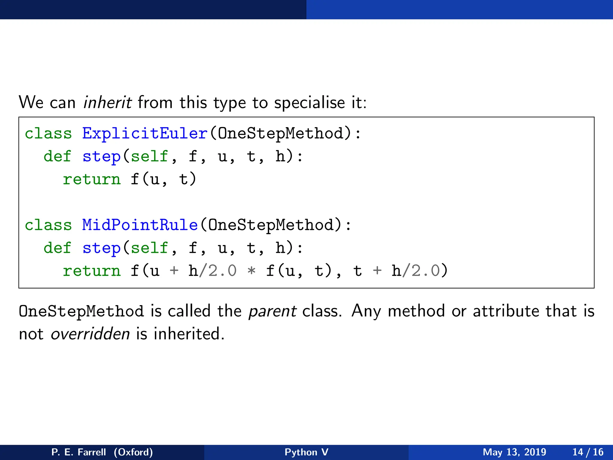 We can inherit from this type to specialise it:
class ExplicitEuler(OneStepMethod):
def step(self, f, u, t, h):
return f(u, t)
class MidPointRule(OneStepMethod):
def step(self, f, u, t, h):
return f(u + h/2.0 * f(u, t), t + h/2.0)
OneStepMethod is called the parent class. Any method or attribute that is
not overridden is inherited.
P. E. Farrell (Oxford) Python V May 13, 2019 14 / 16
 
