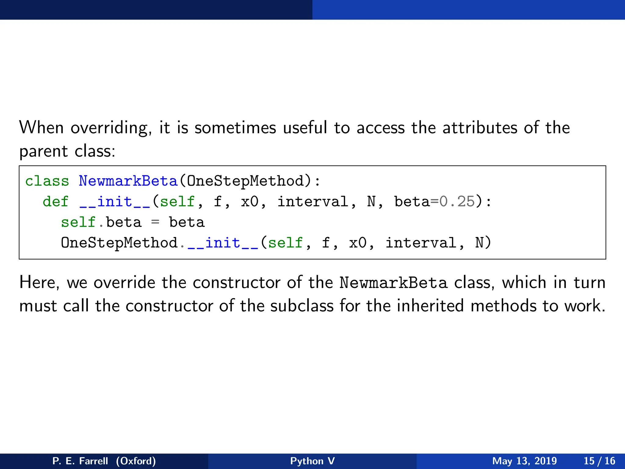 When overriding, it is sometimes useful to access the attributes of the
parent class:
class NewmarkBeta(OneStepMethod):
def __init__(self, f, x0, interval, N, beta=0.25):
self.beta = beta
OneStepMethod.__init__(self, f, x0, interval, N)
Here, we override the constructor of the NewmarkBeta class, which in turn
must call the constructor of the subclass for the inherited methods to work.
P. E. Farrell (Oxford) Python V May 13, 2019 15 / 16
 