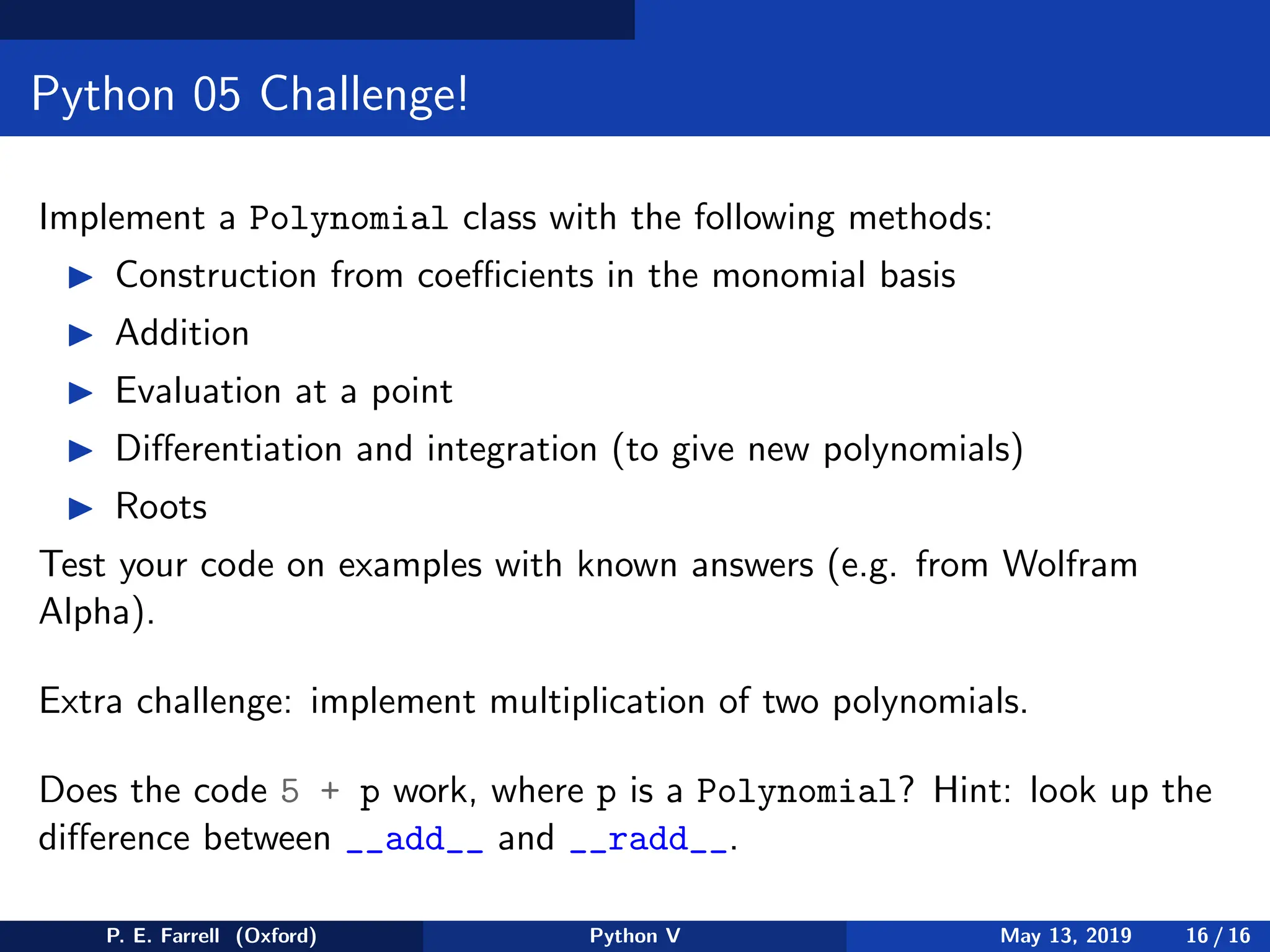 Python 05 Challenge!
Implement a Polynomial class with the following methods:
◮ Construction from coefficients in the monomial basis
◮ Addition
◮ Evaluation at a point
◮ Differentiation and integration (to give new polynomials)
◮ Roots
Test your code on examples with known answers (e.g. from Wolfram
Alpha).
Extra challenge: implement multiplication of two polynomials.
Does the code 5 + p work, where p is a Polynomial? Hint: look up the
difference between __add__ and __radd__.
P. E. Farrell (Oxford) Python V May 13, 2019 16 / 16
 