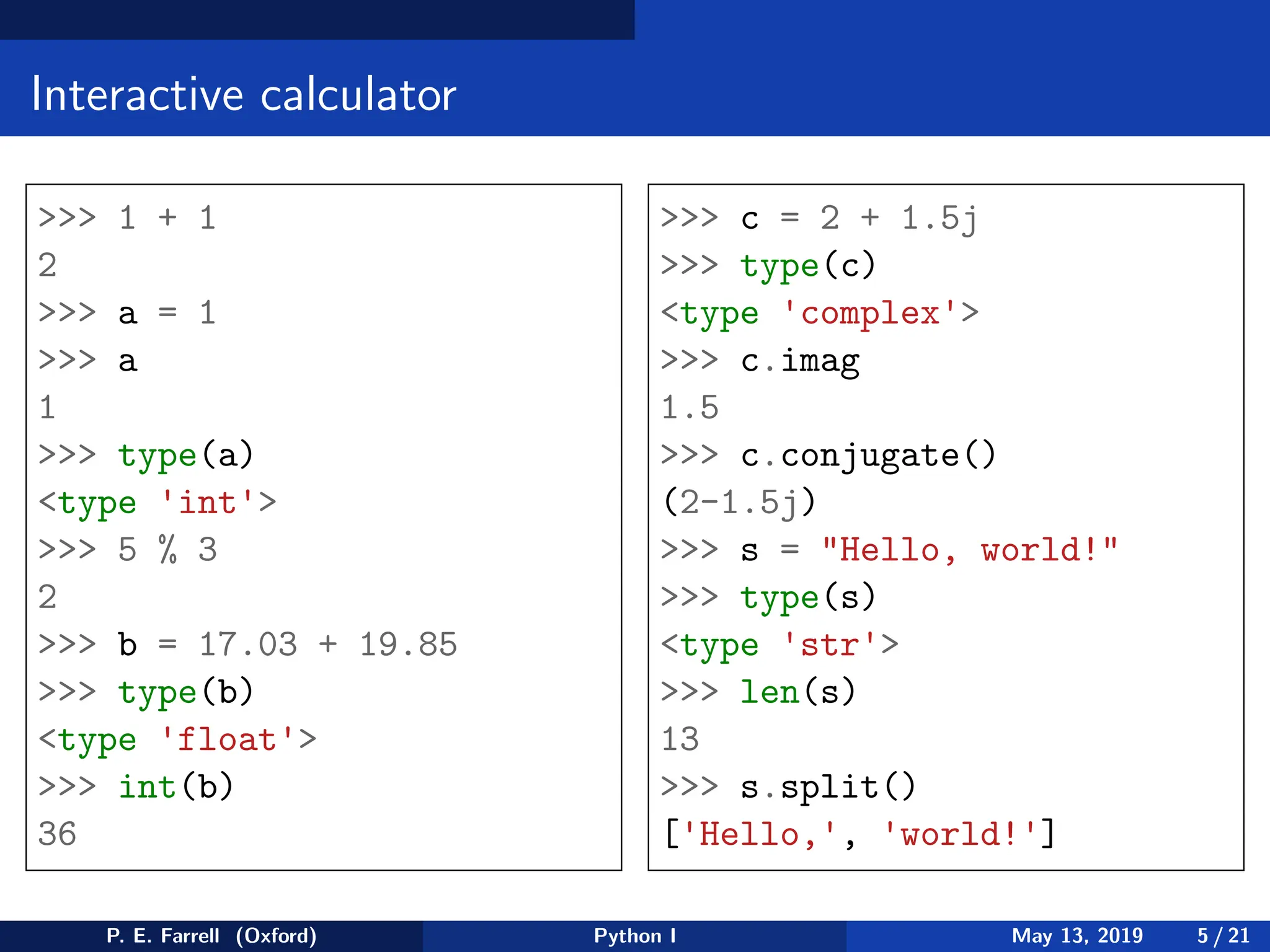 Interactive calculator
>>> 1 + 1
2
>>> a = 1
>>> a
1
>>> type(a)
<type 'int'>
>>> 5 % 3
2
>>> b = 17.03 + 19.85
>>> type(b)
<type 'float'>
>>> int(b)
36
>>> c = 2 + 1.5j
>>> type(c)
<type 'complex'>
>>> c.imag
1.5
>>> c.conjugate()
(2-1.5j)
>>> s = "Hello, world!"
>>> type(s)
<type 'str'>
>>> len(s)
13
>>> s.split()
['Hello,', 'world!']
P. E. Farrell (Oxford) Python I May 13, 2019 5 / 21
 