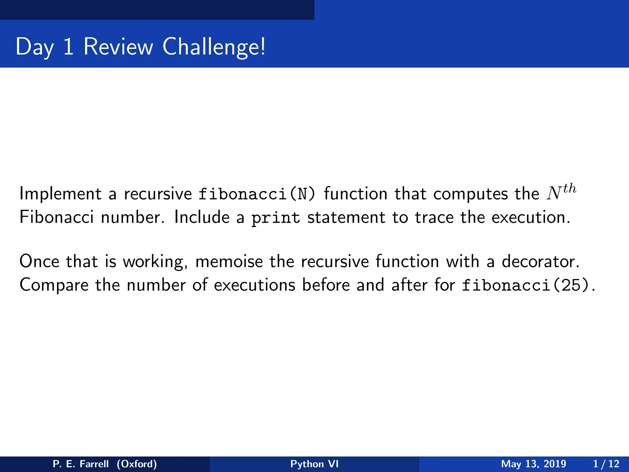 Day 1 Review Challenge!
Implement a recursive fibonacci(N) function that computes the Nth
Fibonacci number. Include a print statement to trace the execution.
Once that is working, memoise the recursive function with a decorator.
Compare the number of executions before and after for fibonacci(25).
P. E. Farrell (Oxford) Python VI May 13, 2019 1 / 12
 