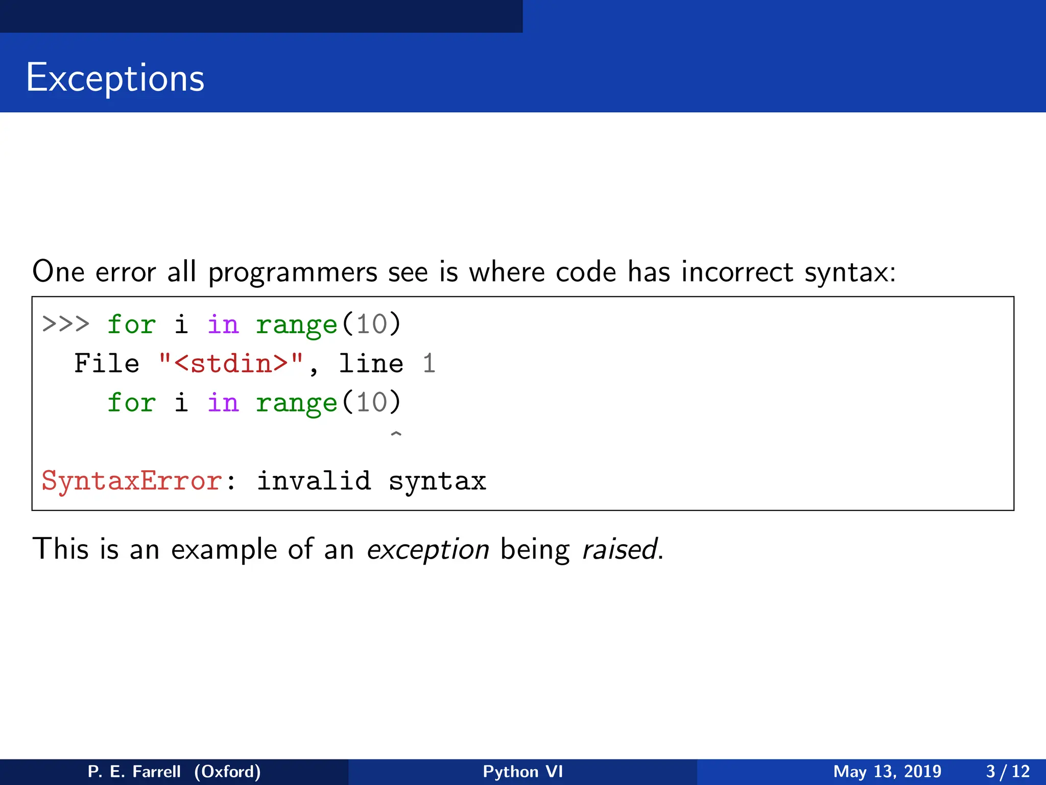 Exceptions
One error all programmers see is where code has incorrect syntax:
 for i in range(10)
File stdin, line 1
for i in range(10)
^
SyntaxError: invalid syntax
This is an example of an exception being raised.
P. E. Farrell (Oxford) Python VI May 13, 2019 3 / 12
 