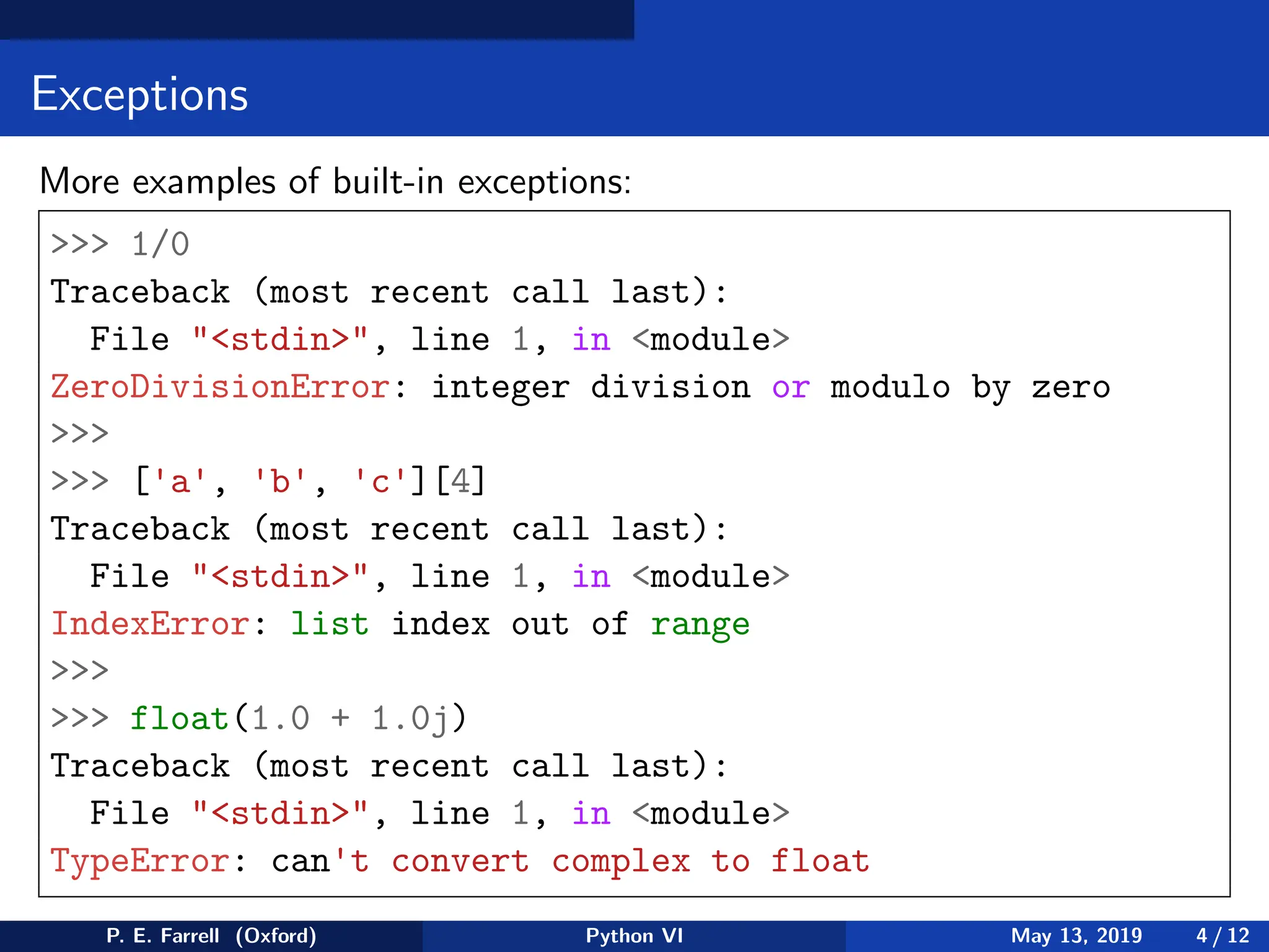 Exceptions
More examples of built-in exceptions:
 1/0
Traceback (most recent call last):
File stdin, line 1, in module
ZeroDivisionError: integer division or modulo by zero

 ['a', 'b', 'c'][4]
Traceback (most recent call last):
File stdin, line 1, in module
IndexError: list index out of range

 float(1.0 + 1.0j)
Traceback (most recent call last):
File stdin, line 1, in module
TypeError: can't convert complex to float
P. E. Farrell (Oxford) Python VI May 13, 2019 4 / 12
 