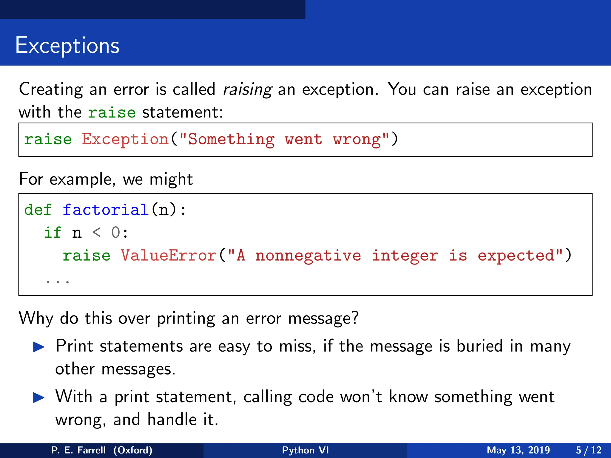 Exceptions
Creating an error is called raising an exception. You can raise an exception
with the raise statement:
raise Exception(Something went wrong)
For example, we might
def factorial(n):
if n  0:
raise ValueError(A nonnegative integer is expected)
...
Why do this over printing an error message?
◮ Print statements are easy to miss, if the message is buried in many
other messages.
◮ With a print statement, calling code won’t know something went
wrong, and handle it.
P. E. Farrell (Oxford) Python VI May 13, 2019 5 / 12
 