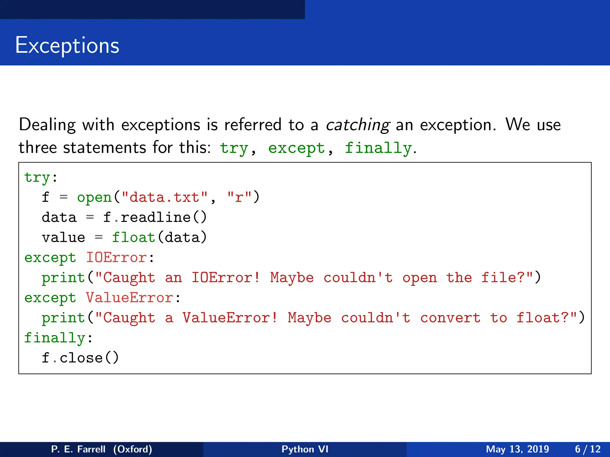 Exceptions
Dealing with exceptions is referred to a catching an exception. We use
three statements for this: try, except, finally.
try:
f = open(data.txt, r)
data = f.readline()
value = float(data)
except IOError:
print(Caught an IOError! Maybe couldn't open the file?)
except ValueError:
print(Caught a ValueError! Maybe couldn't convert to float?)
finally:
f.close()
P. E. Farrell (Oxford) Python VI May 13, 2019 6 / 12
 
