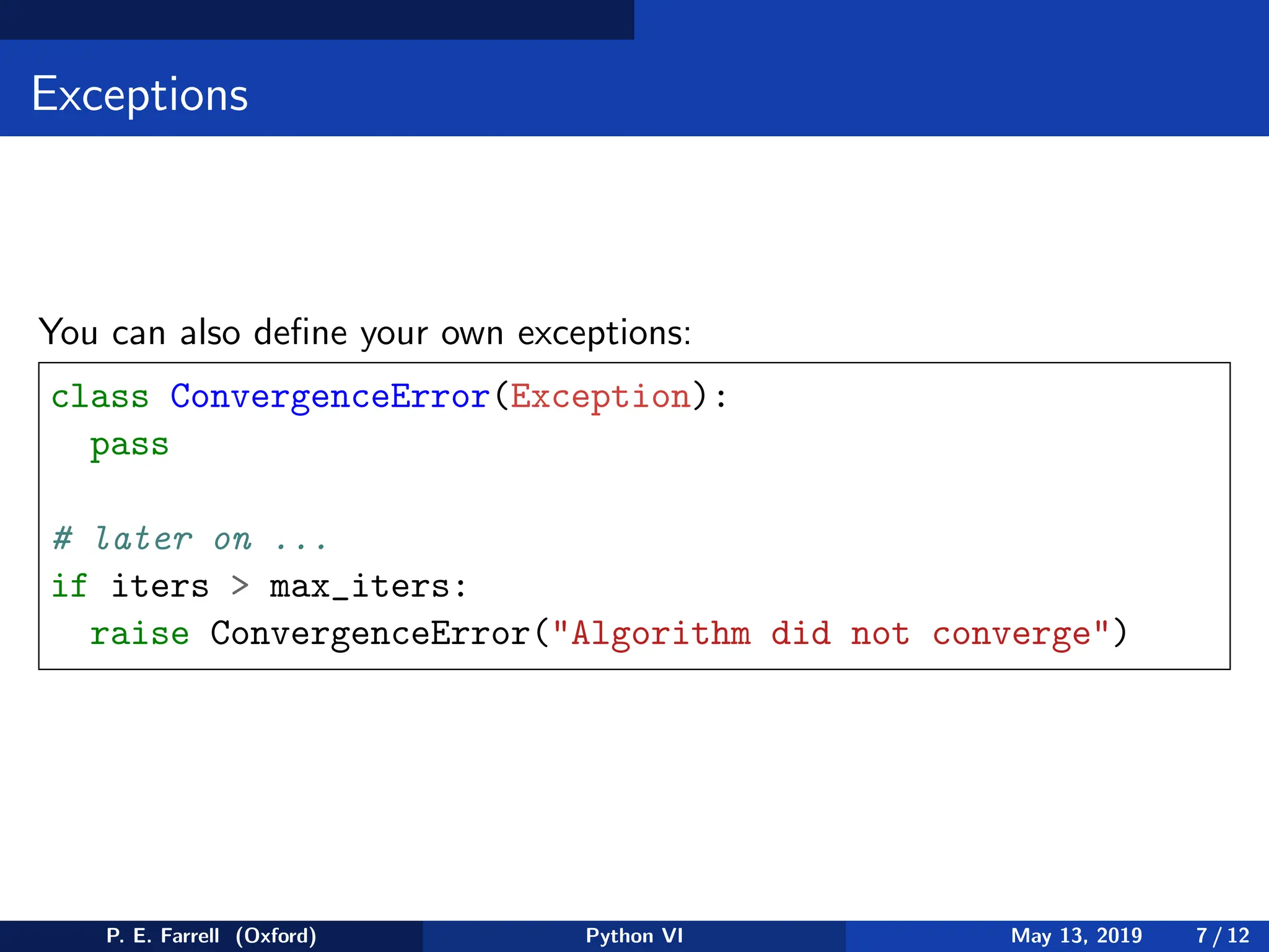Exceptions
You can also define your own exceptions:
class ConvergenceError(Exception):
pass
# later on ...
if iters  max_iters:
raise ConvergenceError(Algorithm did not converge)
P. E. Farrell (Oxford) Python VI May 13, 2019 7 / 12
 
