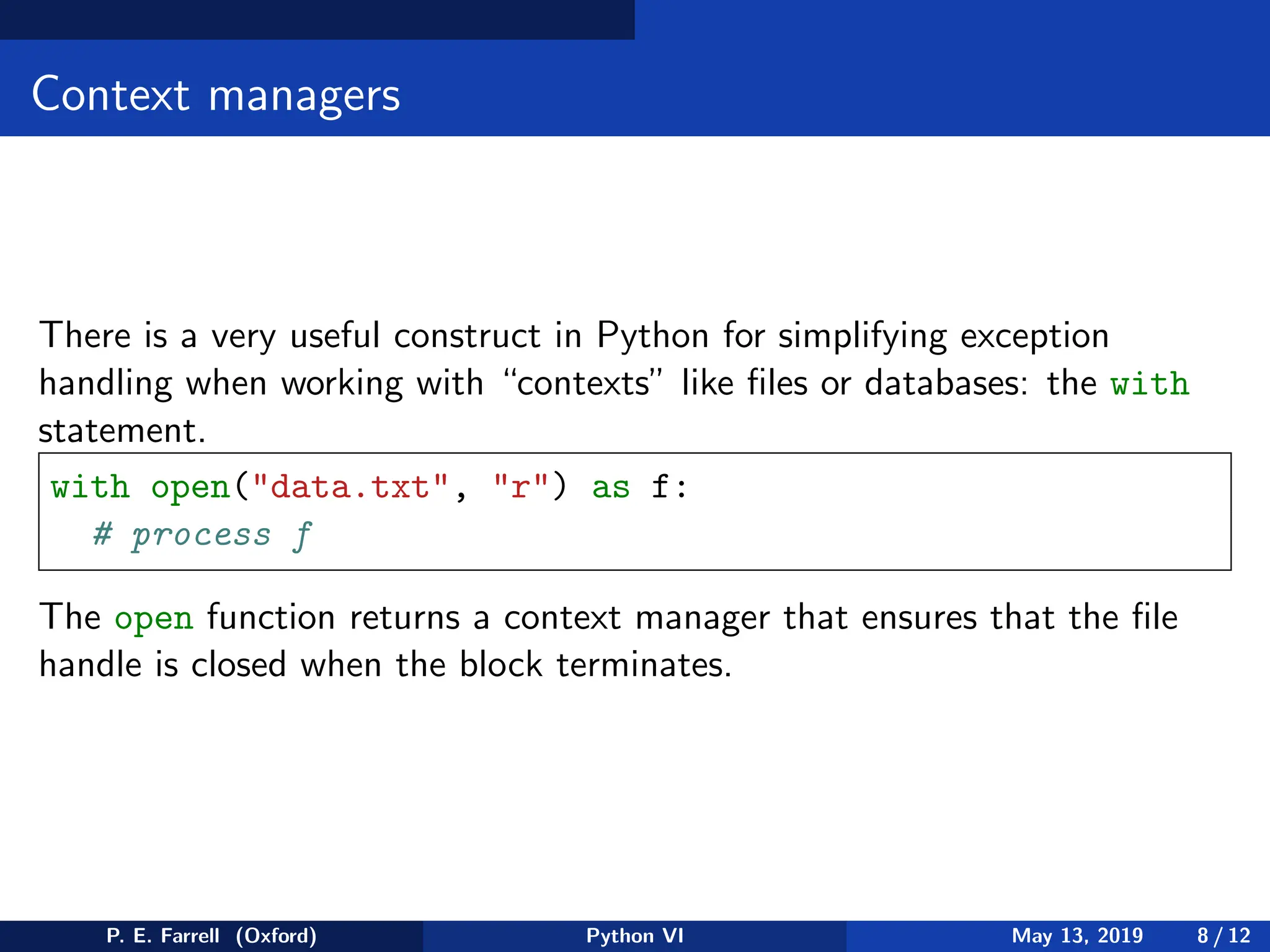 Context managers
There is a very useful construct in Python for simplifying exception
handling when working with “contexts” like files or databases: the with
statement.
with open(data.txt, r) as f:
# process f
The open function returns a context manager that ensures that the file
handle is closed when the block terminates.
P. E. Farrell (Oxford) Python VI May 13, 2019 8 / 12
 