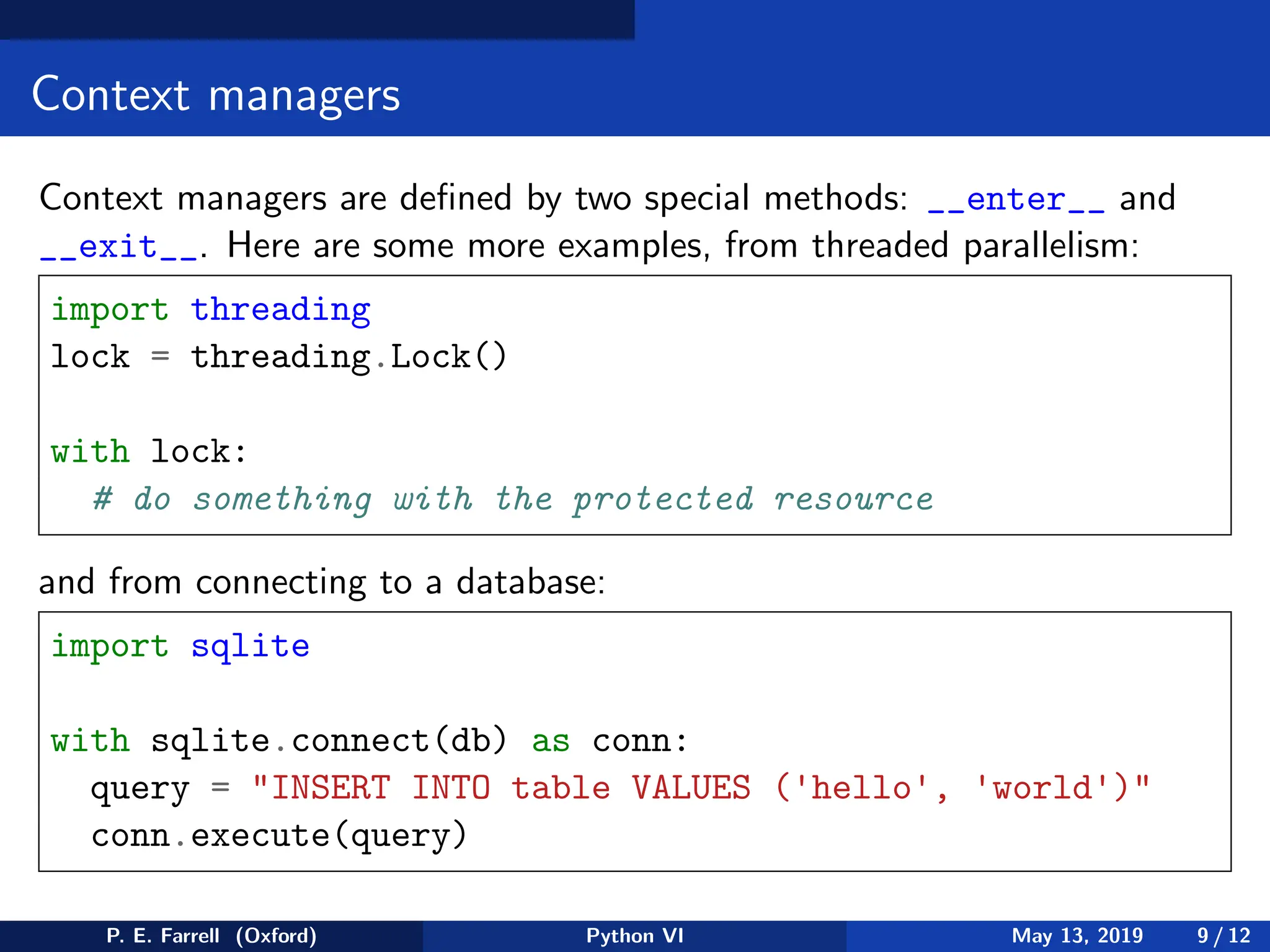Context managers
Context managers are defined by two special methods: __enter__ and
__exit__. Here are some more examples, from threaded parallelism:
import threading
lock = threading.Lock()
with lock:
# do something with the protected resource
and from connecting to a database:
import sqlite
with sqlite.connect(db) as conn:
query = INSERT INTO table VALUES ('hello', 'world')
conn.execute(query)
P. E. Farrell (Oxford) Python VI May 13, 2019 9 / 12
 