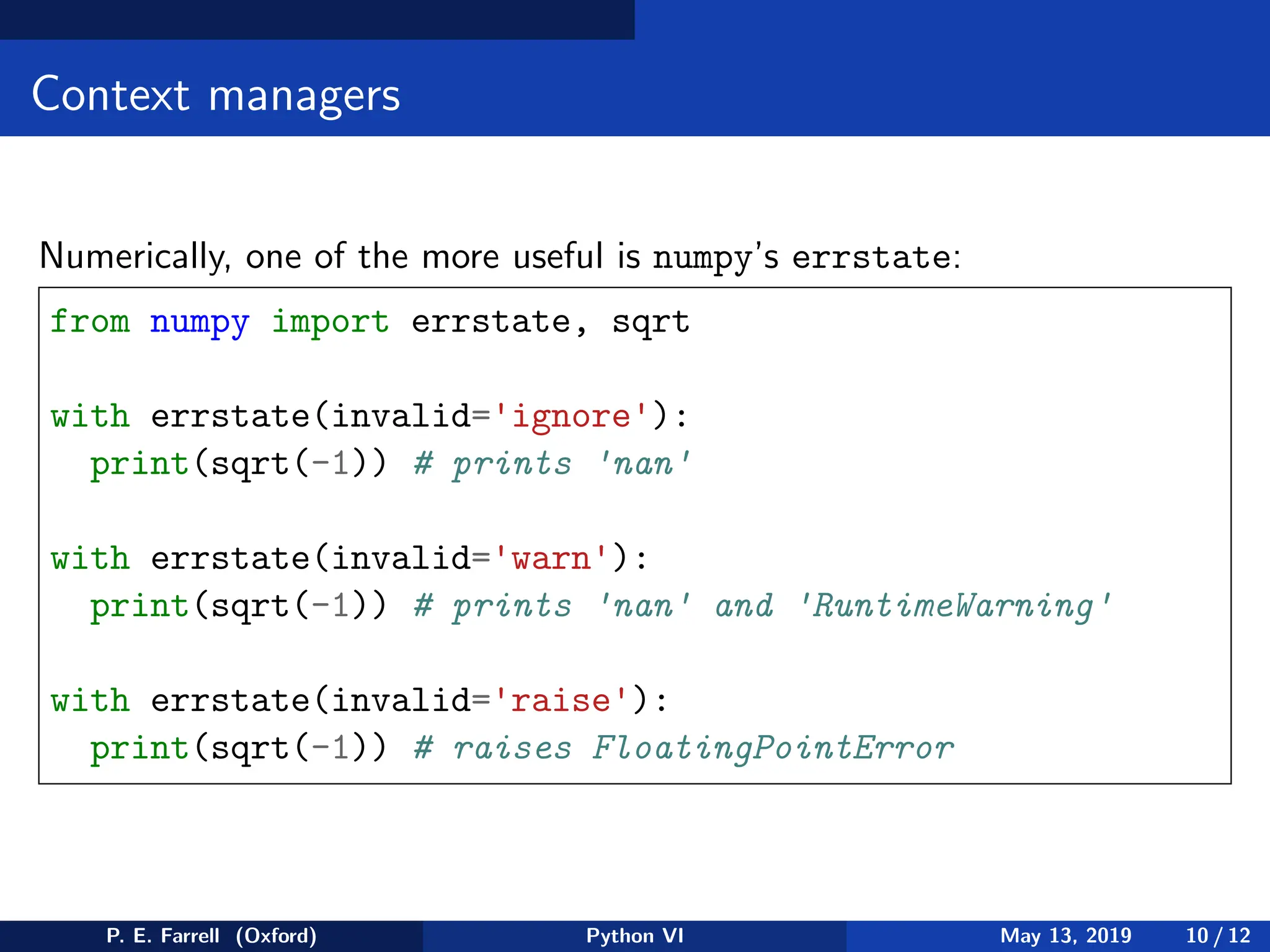 Context managers
Numerically, one of the more useful is numpy’s errstate:
from numpy import errstate, sqrt
with errstate(invalid='ignore'):
print(sqrt(-1)) # prints 'nan'
with errstate(invalid='warn'):
print(sqrt(-1)) # prints 'nan' and 'RuntimeWarning'
with errstate(invalid='raise'):
print(sqrt(-1)) # raises FloatingPointError
P. E. Farrell (Oxford) Python VI May 13, 2019 10 / 12
 