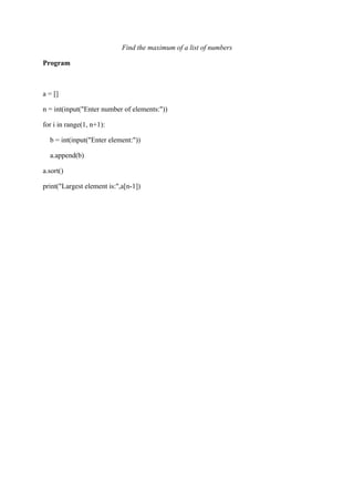 Find the maximum of a list of numbers
Program
a = []
n = int(input("Enter number of elements:"))
for i in range(1, n+1):
b = int(input("Enter element:"))
a.append(b)
a.sort()
print("Largest element is:",a[n-1])
 