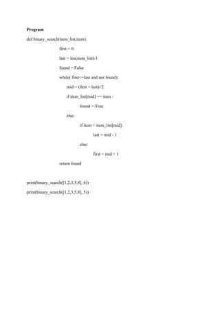 Program
def binary_search(item_list,item):
first = 0
last = len(item_list)-1
found = False
while( first<=last and not found):
mid = (first + last)//2
if item_list[mid] == item :
found = True
else:
if item < item_list[mid]:
last = mid - 1
else:
first = mid + 1
return found
print(binary_search([1,2,3,5,8], 6))
print(binary_search([1,2,3,5,8], 5))
 