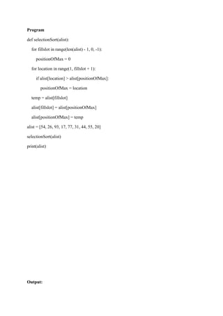 Program
def selectionSort(alist):
for fillslot in range(len(alist) - 1, 0, -1):
positionOfMax = 0
for location in range(1, fillslot + 1):
if alist[location] > alist[positionOfMax]:
positionOfMax = location
temp = alist[fillslot]
alist[fillslot] = alist[positionOfMax]
alist[positionOfMax] = temp
alist = [54, 26, 93, 17, 77, 31, 44, 55, 20]
selectionSort(alist)
print(alist)
Output:
 
