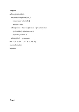 Program
def insertionSort(alist):
for index in range(1,len(alist)):
currentvalue = alist[index]
position = index
while position > 0 and alist[position - 1] > currentvalue:
alist[position] = alist[position - 1]
position = position - 1
alist[position] = currentvalue
alist = [54, 26, 93, 17, 77, 31, 44, 55, 20]
insertionSort(alist)
print(alist)
Output:
 