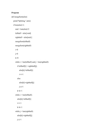 Program
def mergeSort(alist):
print("Splitting ",alist)
if len(alist)>1:
mid = len(alist)//2
lefthalf = alist[:mid]
righthalf = alist[mid:]
mergeSort(lefthalf)
mergeSort(righthalf)
i=0
j=0
k=0
while i < len(lefthalf) and j < len(righthalf):
if lefthalf[i] < righthalf[j]:
alist[k]=lefthalf[i]
i=i+1
else:
alist[k]=righthalf[j]
j=j+1
k=k+1
while i < len(lefthalf):
alist[k]=lefthalf[i]
i=i+1
k=k+1
while j < len(righthalf):
alist[k]=righthalf[j]
j=j+1
 