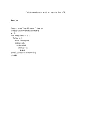 Find the most frequent words in a text read from a file
Program
fname = input("Enter file name: ") #test.txt
l=input("Enter letter to be searched:")
k = 0
with open(fname, 'r') as f:
for line in f:
words = line.split()
for i in words:
for letter in i:
if(letter==l):
k=k+1
print("Occurrences of the letter:")
print(k)
 