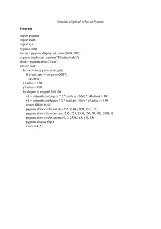 Simulate elliptical orbits in Pygame
Program
import pygame
import math
import sys
pygame.init()
screen = pygame.display.set_mode((600, 300))
pygame.display.set_caption("Elliptical orbit")
clock = pygame.time.Clock()
while(True):
for event in pygame.event.get():
if event.type == pygame.QUIT:
sys.exit()
xRadius = 250
yRadius = 100
for degree in range(0,360,10):
x1 = int(math.cos(degree * 2 * math.pi / 360) * xRadius) + 300
y1 = int(math.sin(degree * 2 * math.pi / 360) * yRadius) + 150
screen.fill((0, 0, 0))
pygame.draw.circle(screen, (255, 0, 0), [300, 150], 35)
pygame.draw.ellipse(screen, (255, 255, 255), [50, 50, 500, 200], 1)
pygame.draw.circle(screen, (0, 0, 255), [x1, y1], 15)
pygame.display.flip()
clock.tick(5)
 