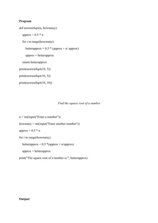 Program
def newtonSqrt(n, howmany):
approx = 0.5 * n
for i in range(howmany):
betterapprox = 0.5 * (approx + n/ approx)
approx = betterapprox
return betterapprox
print(newtonSqrt(10, 3))
print(newtonSqrt(10, 5))
print(newtonSqrt(10, 10))
Find the square root of a number
n = int(input("Enter a number"))
howmany = int(input("Enter another number"))
approx = 0.5 * n
for i in range(howmany):
betterapprox = 0.5 *(approx + n/approx)
approx = betterapprox
print("The square root of a number is:", betterapprox)
Output:
 