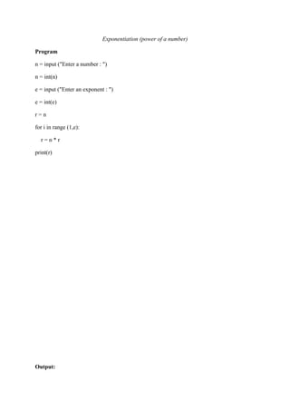 Exponentiation (power of a number)
Program
n = input ("Enter a number : ")
n = int(n)
e = input ("Enter an exponent : ")
e = int(e)
r = n
for i in range (1,e):
r = n * r
print(r)
Output:
 