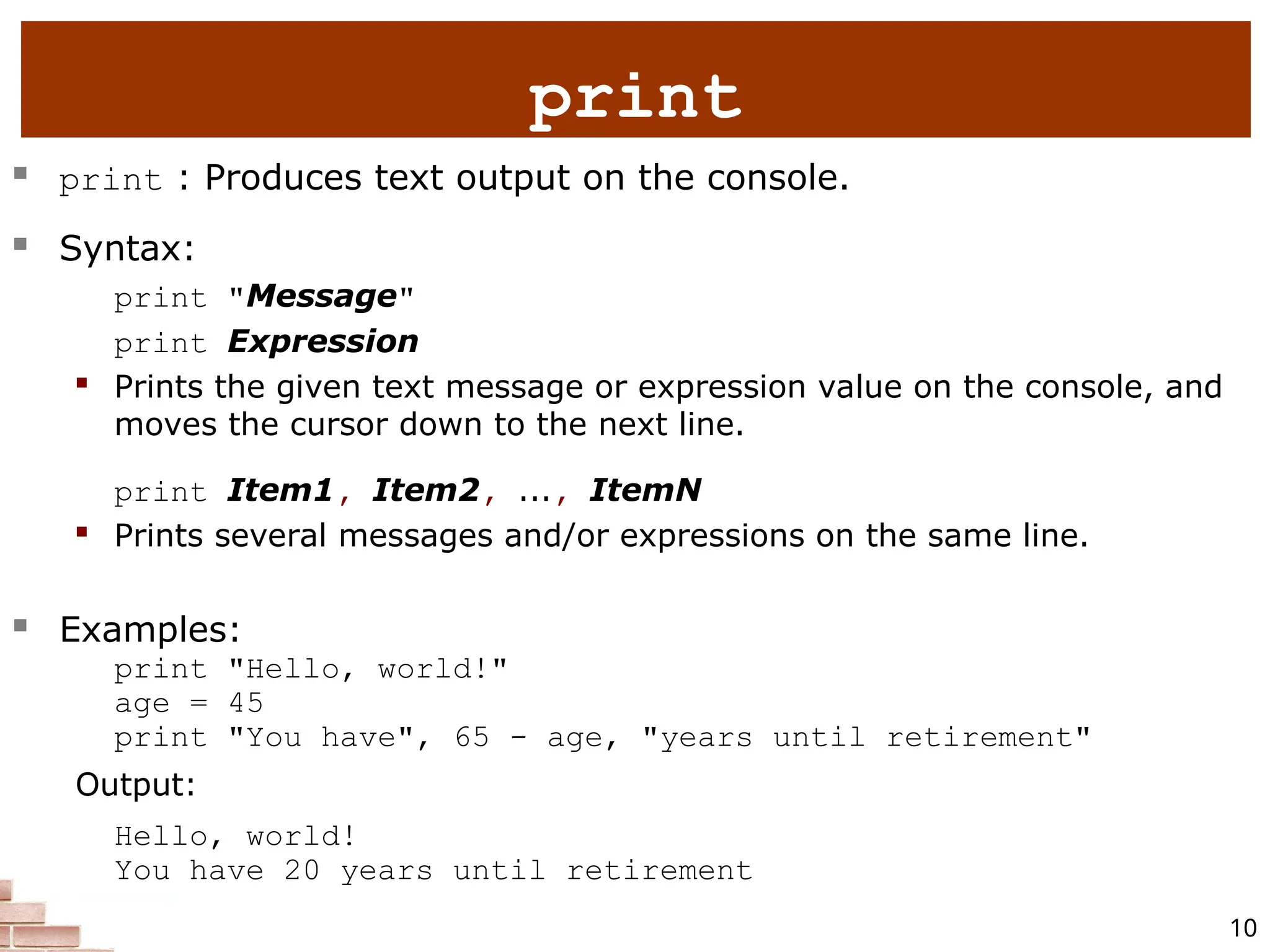 10  print : Produces text output on the console.  Syntax: print "Message" print Expression  Prints the given text message or expression value on the console, and moves the cursor down to the next line. print Item1, Item2, ..., ItemN  Prints several messages and/or expressions on the same line.  Examples: print "Hello, world!" age = 45 print "You have", 65 - age, "years until retirement" Output: Hello, world! You have 20 years until retirement print 