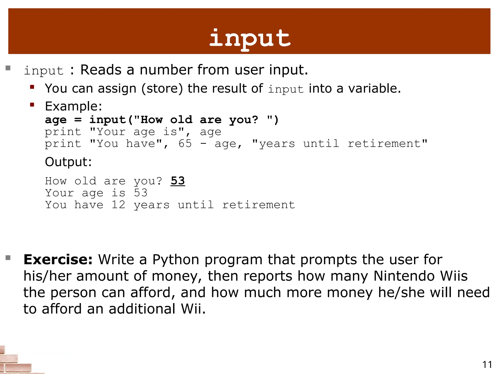 11  input : Reads a number from user input.  You can assign (store) the result of input into a variable.  Example: age = input("How old are you? ") print "Your age is", age print "You have", 65 - age, "years until retirement" Output: How old are you? 53 Your age is 53 You have 12 years until retirement  Exercise: Write a Python program that prompts the user for his/her amount of money, then reports how many Nintendo Wiis the person can afford, and how much more money he/she will need to afford an additional Wii. input 