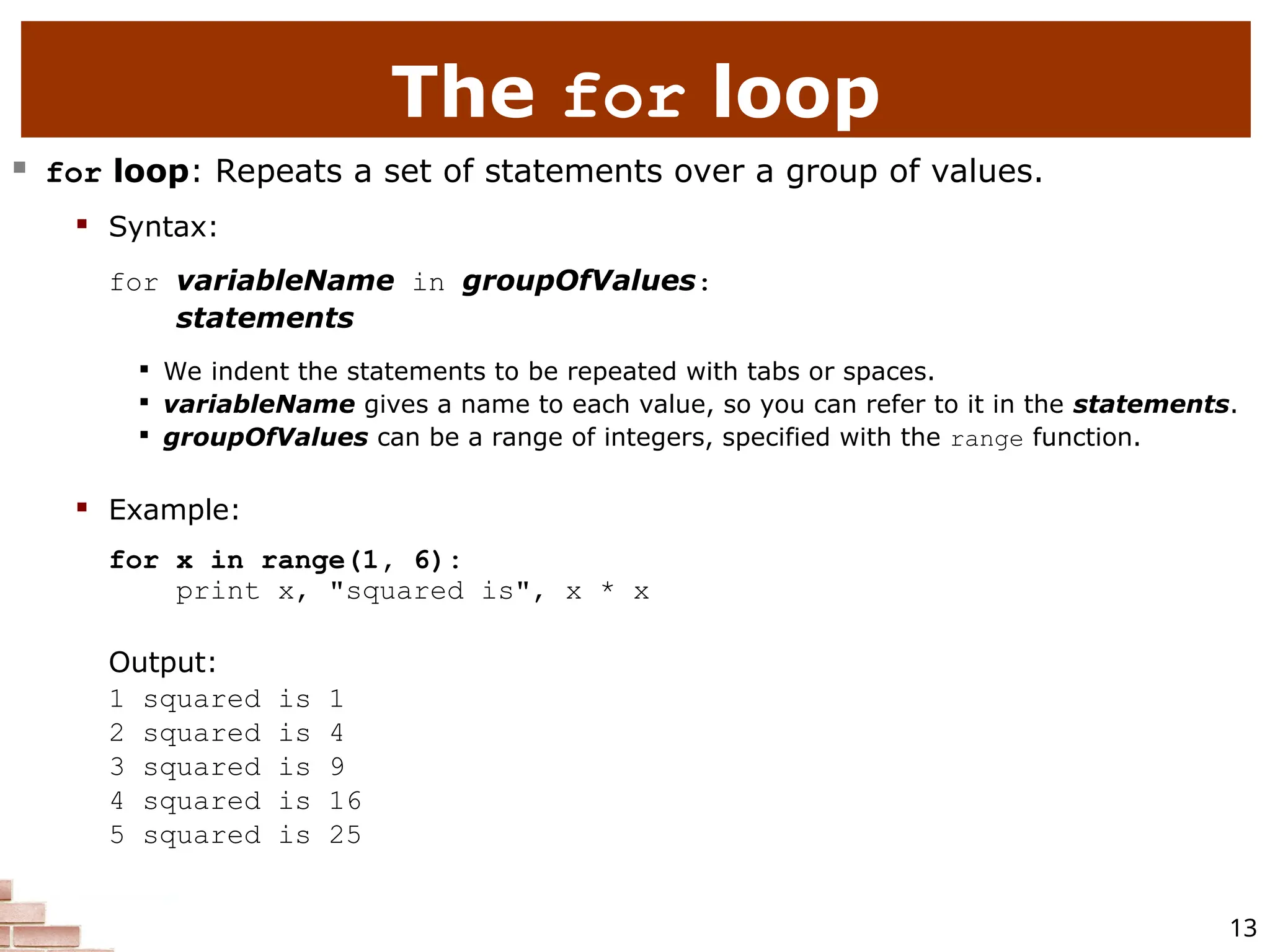 13 The for loop  for loop: Repeats a set of statements over a group of values.  Syntax: for variableName in groupOfValues: statements  We indent the statements to be repeated with tabs or spaces.  variableName gives a name to each value, so you can refer to it in the statements.  groupOfValues can be a range of integers, specified with the range function.  Example: for x in range(1, 6): print x, "squared is", x * x Output: 1 squared is 1 2 squared is 4 3 squared is 9 4 squared is 16 5 squared is 25 