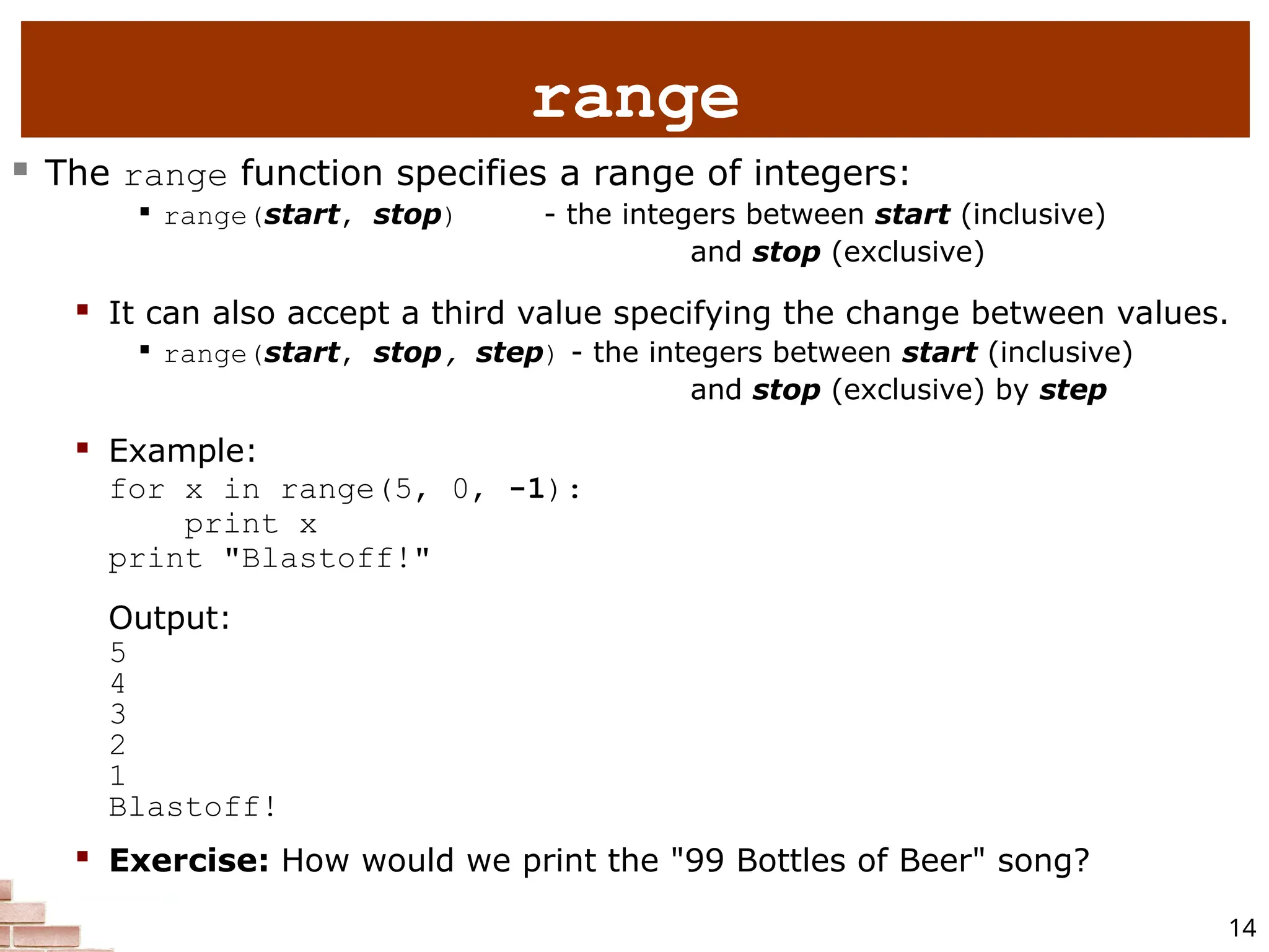 14 range  The range function specifies a range of integers:  range(start, stop) - the integers between start (inclusive) and stop (exclusive)  It can also accept a third value specifying the change between values.  range(start, stop, step) - the integers between start (inclusive) and stop (exclusive) by step  Example: for x in range(5, 0, -1): print x print "Blastoff!" Output: 5 4 3 2 1 Blastoff!  Exercise: How would we print the "99 Bottles of Beer" song? 