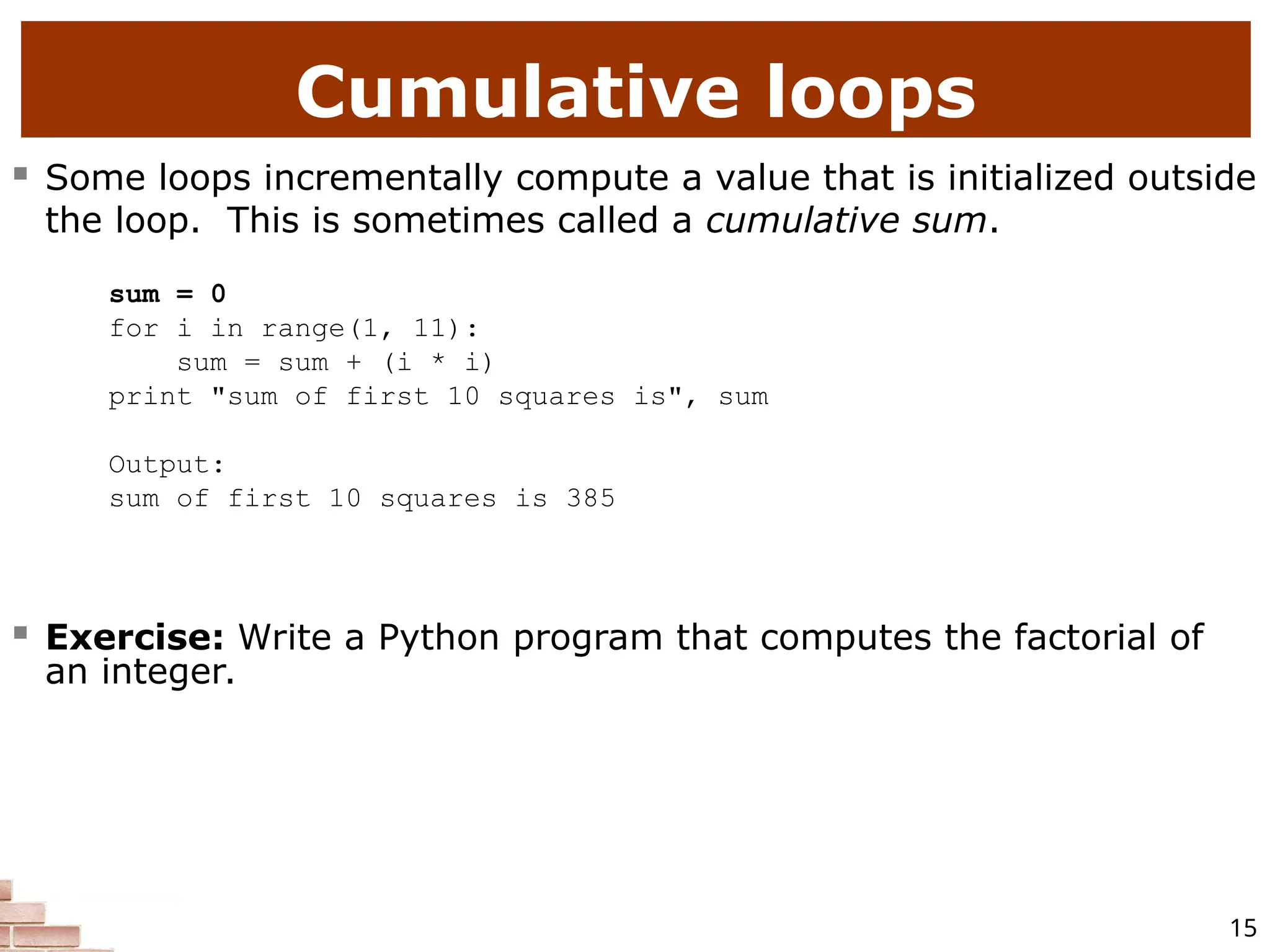 15 Cumulative loops  Some loops incrementally compute a value that is initialized outside the loop. This is sometimes called a cumulative sum. sum = 0 for i in range(1, 11): sum = sum + (i * i) print "sum of first 10 squares is", sum Output: sum of first 10 squares is 385  Exercise: Write a Python program that computes the factorial of an integer. 