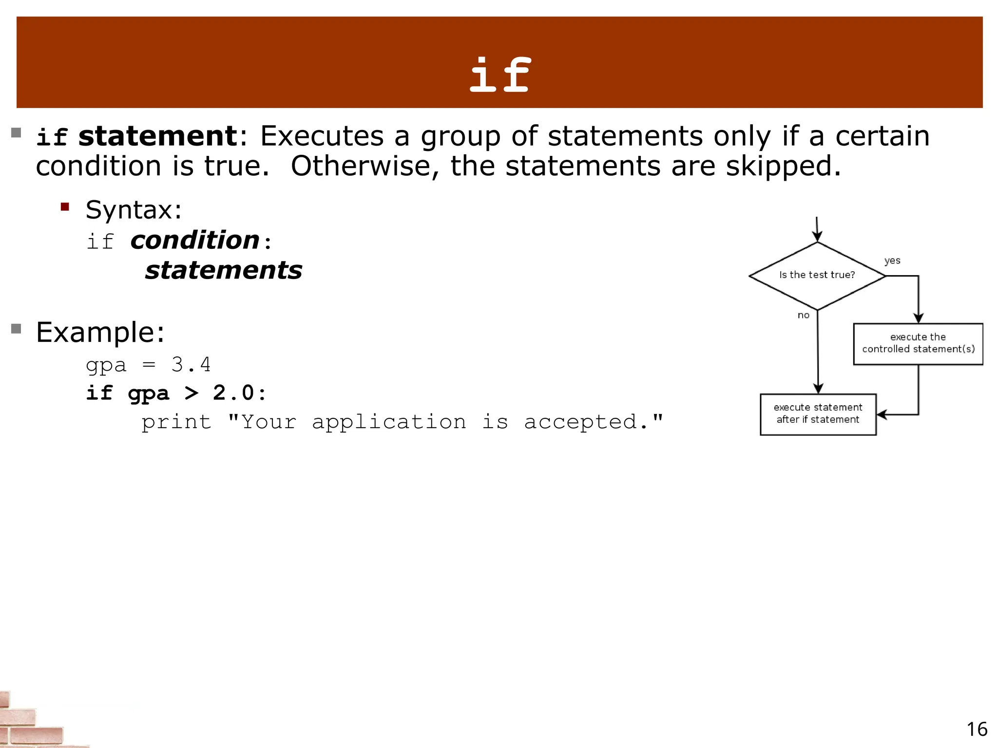 16 if  if statement: Executes a group of statements only if a certain condition is true. Otherwise, the statements are skipped.  Syntax: if condition: statements  Example: gpa = 3.4 if gpa > 2.0: print "Your application is accepted." 