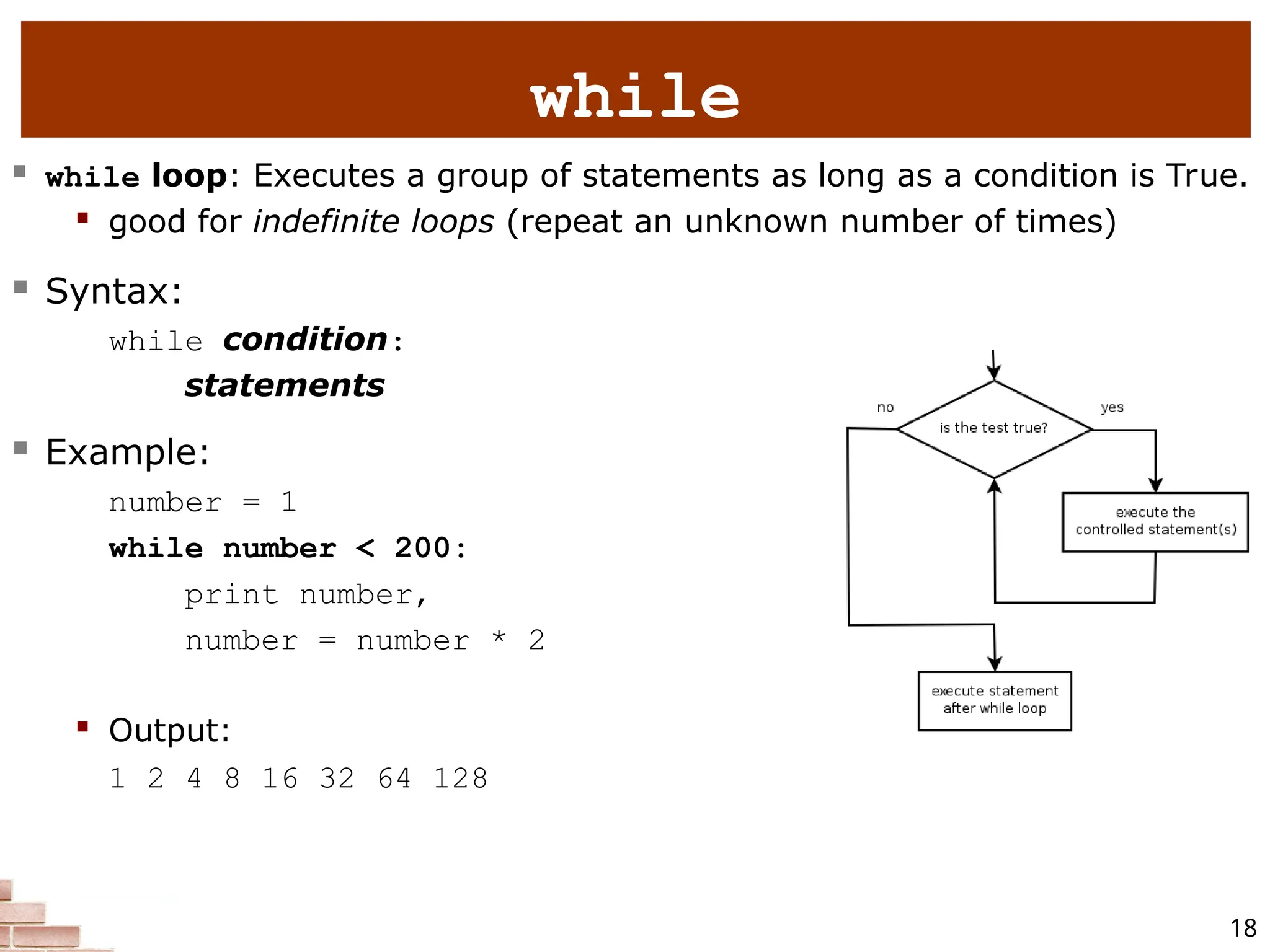 18 while  while loop: Executes a group of statements as long as a condition is True.  good for indefinite loops (repeat an unknown number of times)  Syntax: while condition: statements  Example: number = 1 while number < 200: print number, number = number * 2  Output: 1 2 4 8 16 32 64 128 