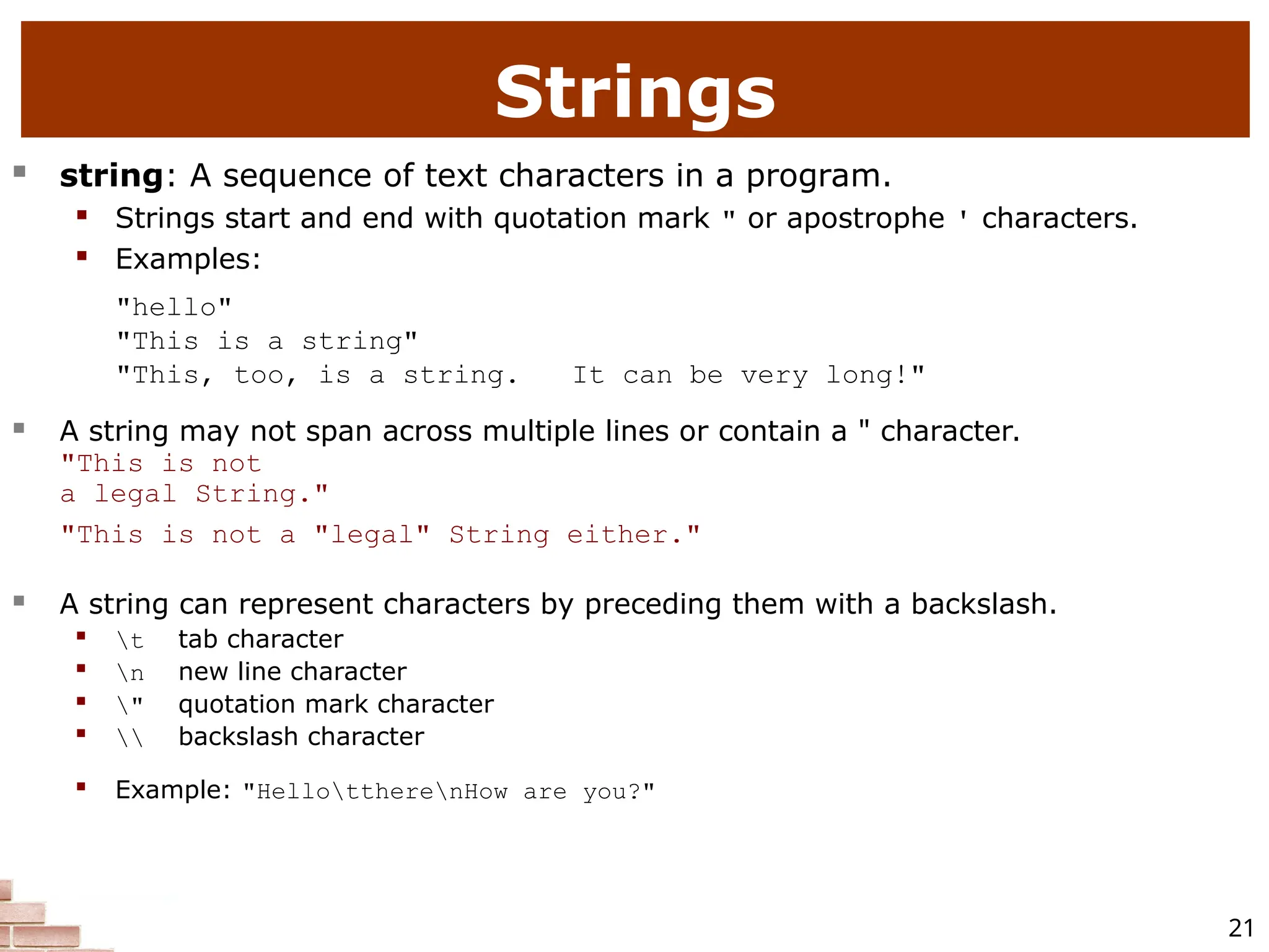 21  string: A sequence of text characters in a program.  Strings start and end with quotation mark " or apostrophe ' characters.  Examples: "hello" "This is a string" "This, too, is a string. It can be very long!"  A string may not span across multiple lines or contain a " character. "This is not a legal String." "This is not a "legal" String either."  A string can represent characters by preceding them with a backslash.  t tab character  n new line character  " quotation mark character  backslash character  Example: "HellottherenHow are you?" Strings 