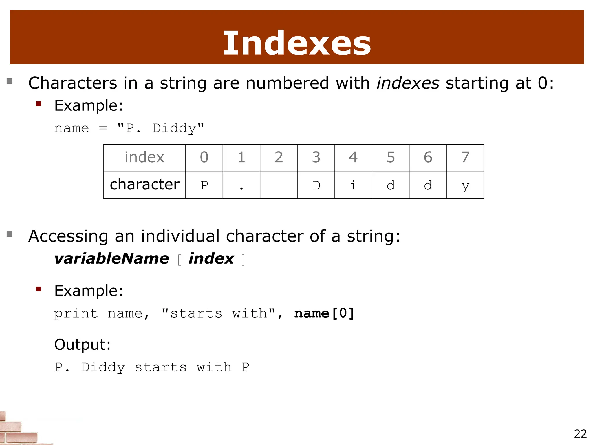 22 Indexes  Characters in a string are numbered with indexes starting at 0:  Example: name = "P. Diddy"  Accessing an individual character of a string: variableName [ index ]  Example: print name, "starts with", name[0] Output: P. Diddy starts with P index 0 1 2 3 4 5 6 7 character P . D i d d y 