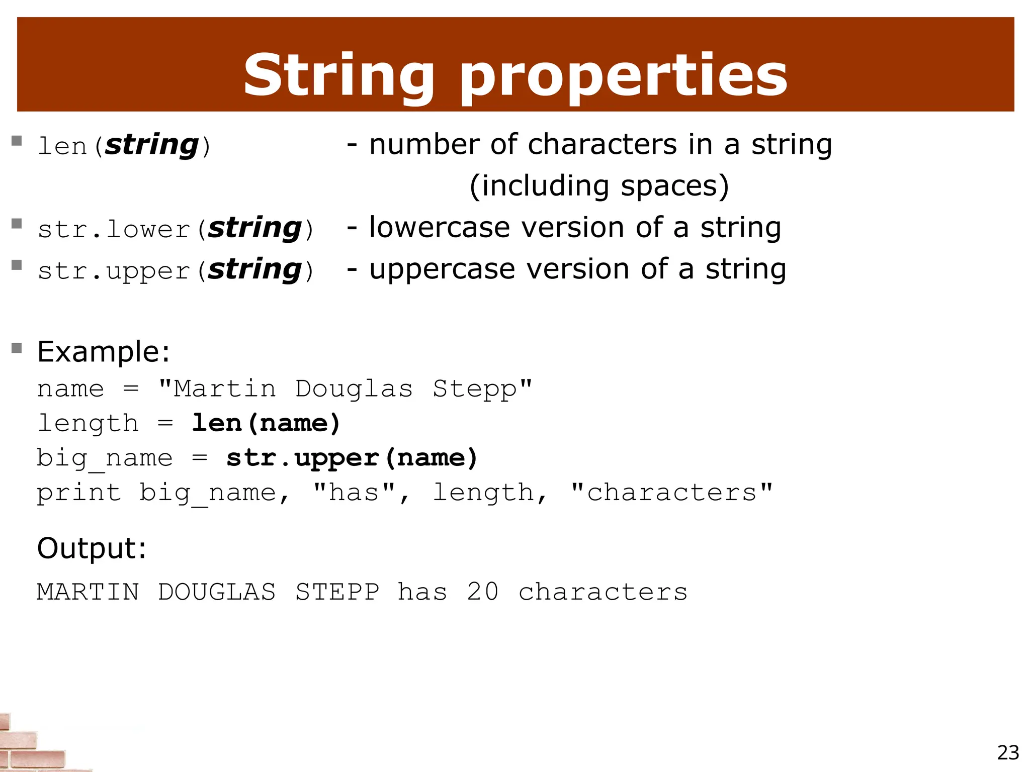 23 String properties  len(string) - number of characters in a string (including spaces)  str.lower(string) - lowercase version of a string  str.upper(string) - uppercase version of a string  Example: name = "Martin Douglas Stepp" length = len(name) big_name = str.upper(name) print big_name, "has", length, "characters" Output: MARTIN DOUGLAS STEPP has 20 characters 