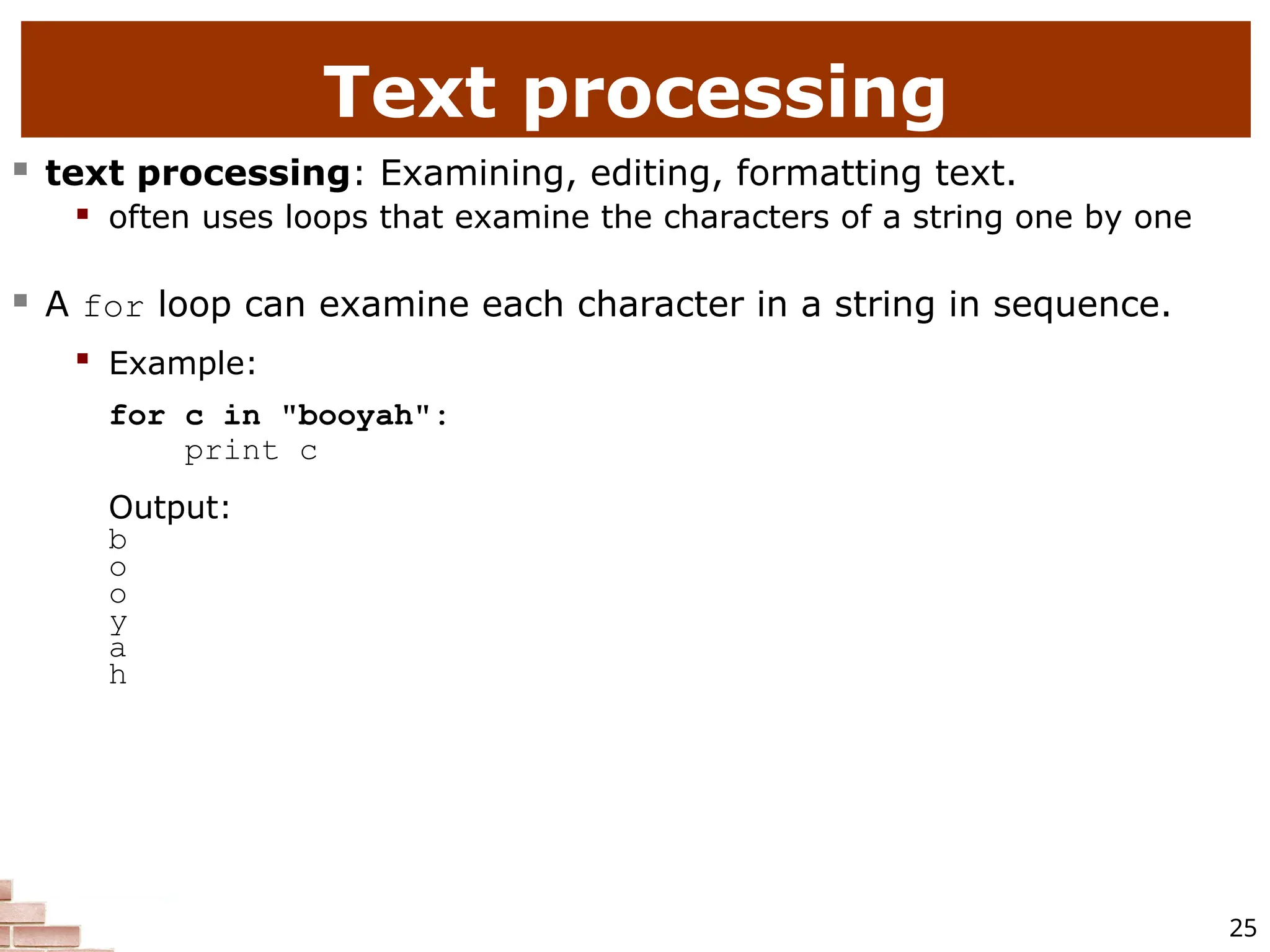 25 Text processing  text processing: Examining, editing, formatting text.  often uses loops that examine the characters of a string one by one  A for loop can examine each character in a string in sequence.  Example: for c in "booyah": print c Output: b o o y a h 