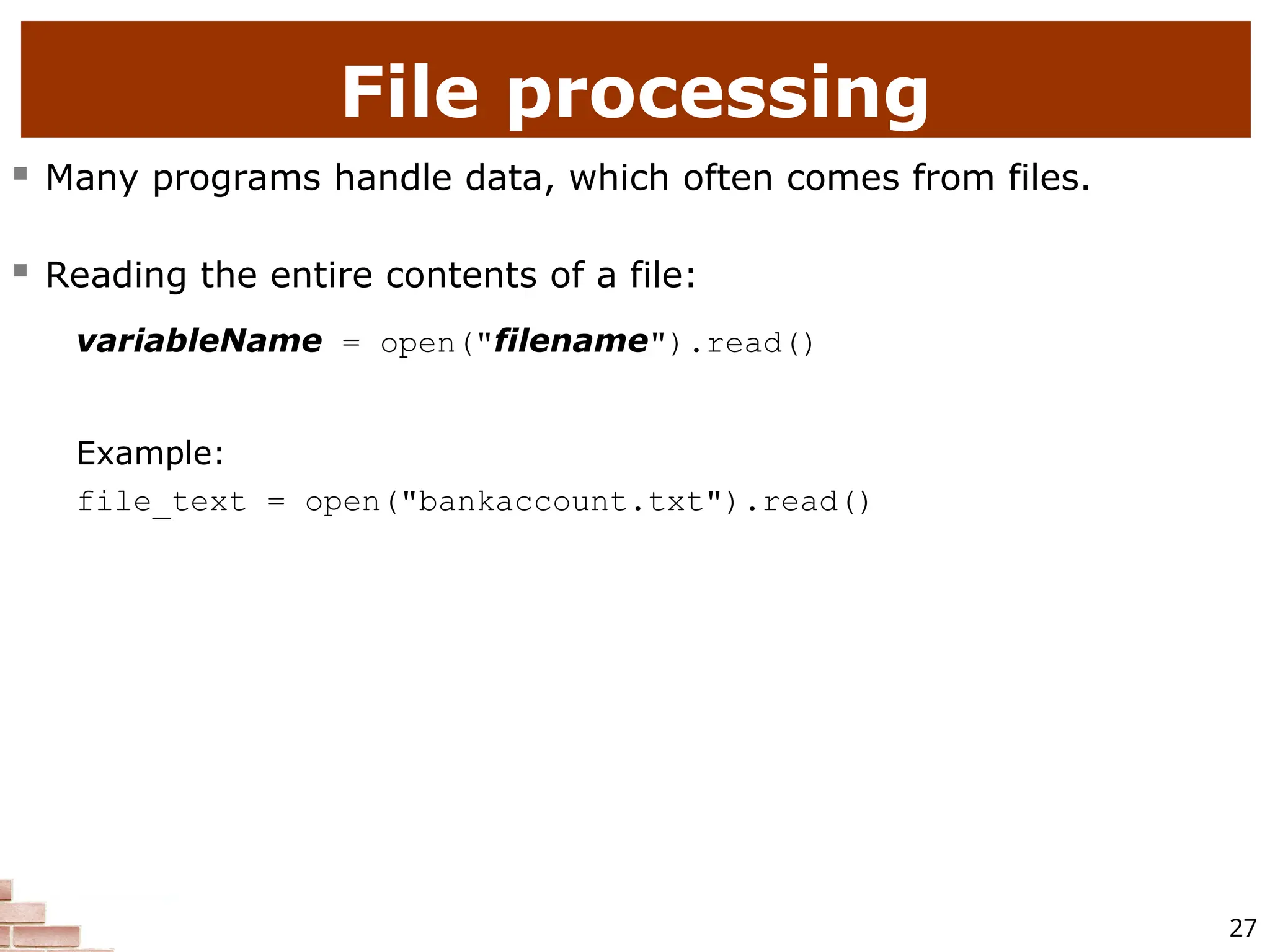 27 File processing  Many programs handle data, which often comes from files.  Reading the entire contents of a file: variableName = open("filename").read() Example: file_text = open("bankaccount.txt").read() 