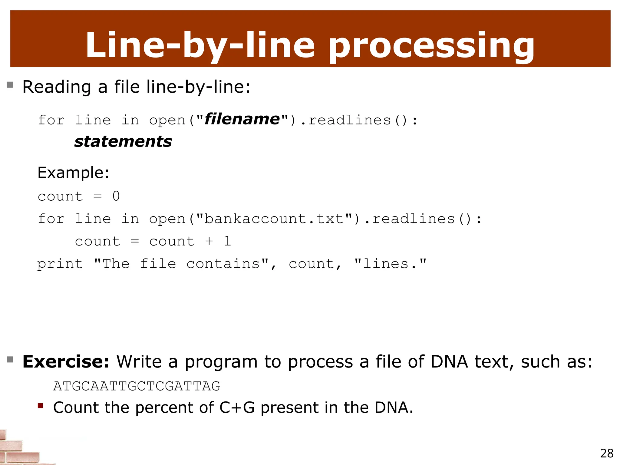 28 Line-by-line processing  Reading a file line-by-line: for line in open("filename").readlines(): statements Example: count = 0 for line in open("bankaccount.txt").readlines(): count = count + 1 print "The file contains", count, "lines."  Exercise: Write a program to process a file of DNA text, such as: ATGCAATTGCTCGATTAG  Count the percent of C+G present in the DNA. 