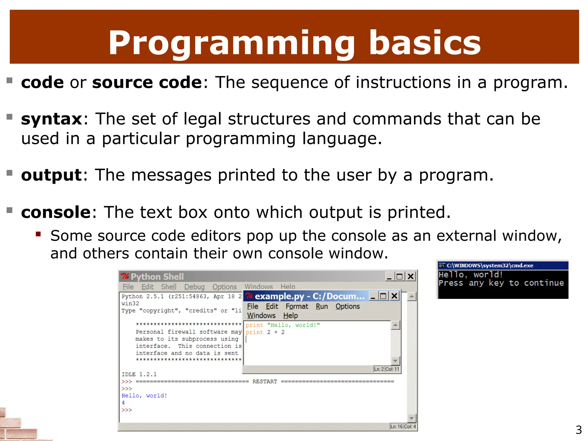 3  code or source code: The sequence of instructions in a program.  syntax: The set of legal structures and commands that can be used in a particular programming language.  output: The messages printed to the user by a program.  console: The text box onto which output is printed.  Some source code editors pop up the console as an external window, and others contain their own console window. Programming basics 