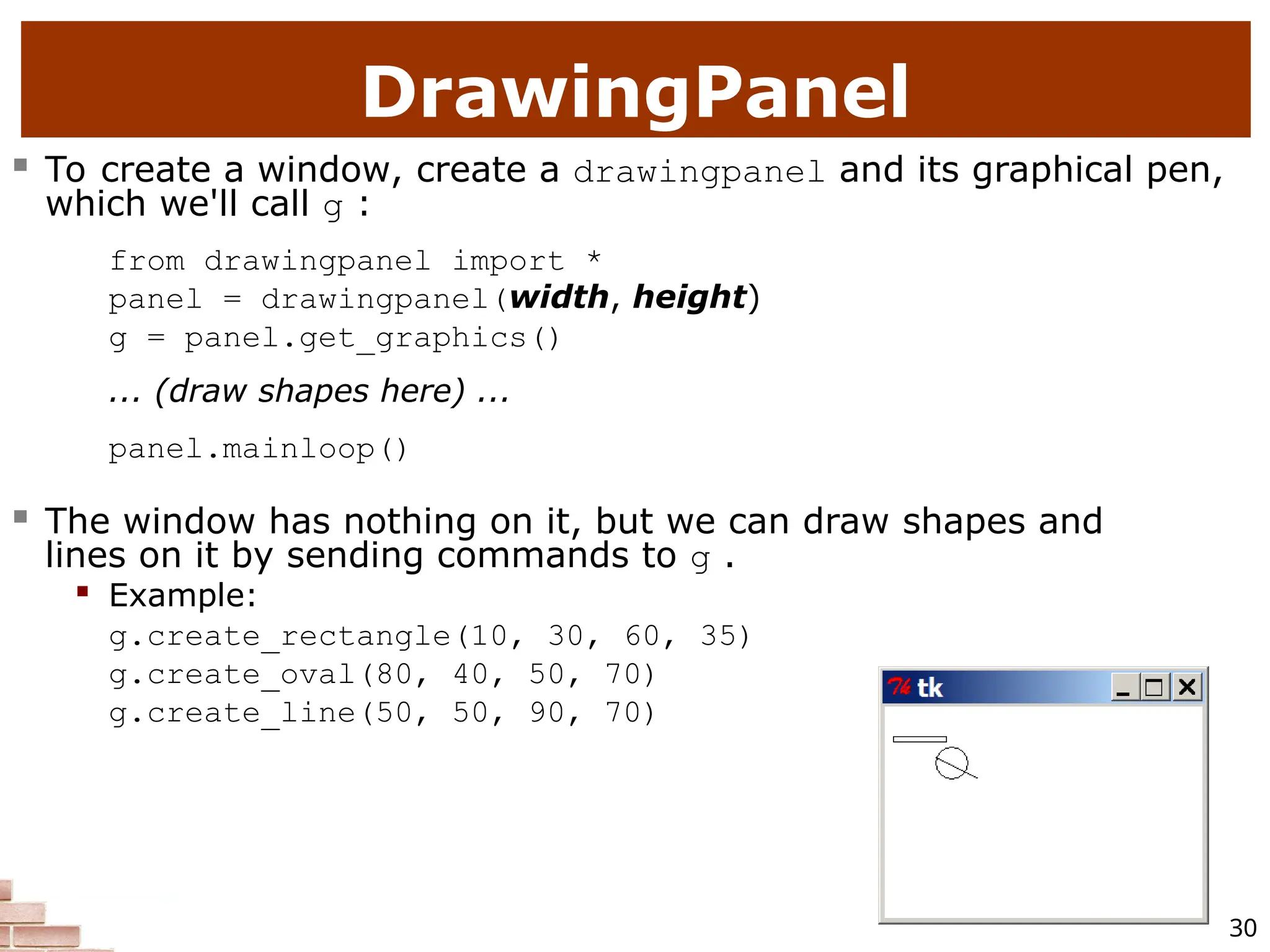 30 DrawingPanel  To create a window, create a drawingpanel and its graphical pen, which we'll call g : from drawingpanel import * panel = drawingpanel(width, height) g = panel.get_graphics() ... (draw shapes here) ... panel.mainloop()  The window has nothing on it, but we can draw shapes and lines on it by sending commands to g .  Example: g.create_rectangle(10, 30, 60, 35) g.create_oval(80, 40, 50, 70) g.create_line(50, 50, 90, 70) 
