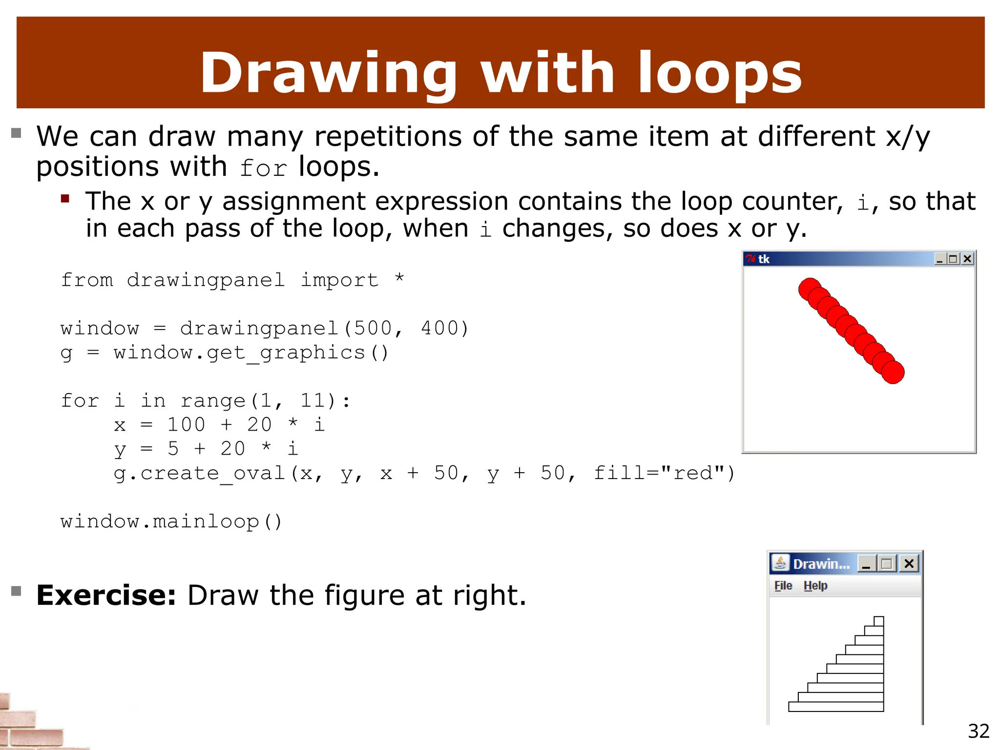 32 Drawing with loops  We can draw many repetitions of the same item at different x/y positions with for loops.  The x or y assignment expression contains the loop counter, i, so that in each pass of the loop, when i changes, so does x or y. from drawingpanel import * window = drawingpanel(500, 400) g = window.get_graphics() for i in range(1, 11): x = 100 + 20 * i y = 5 + 20 * i g.create_oval(x, y, x + 50, y + 50, fill="red") window.mainloop()  Exercise: Draw the figure at right. 
