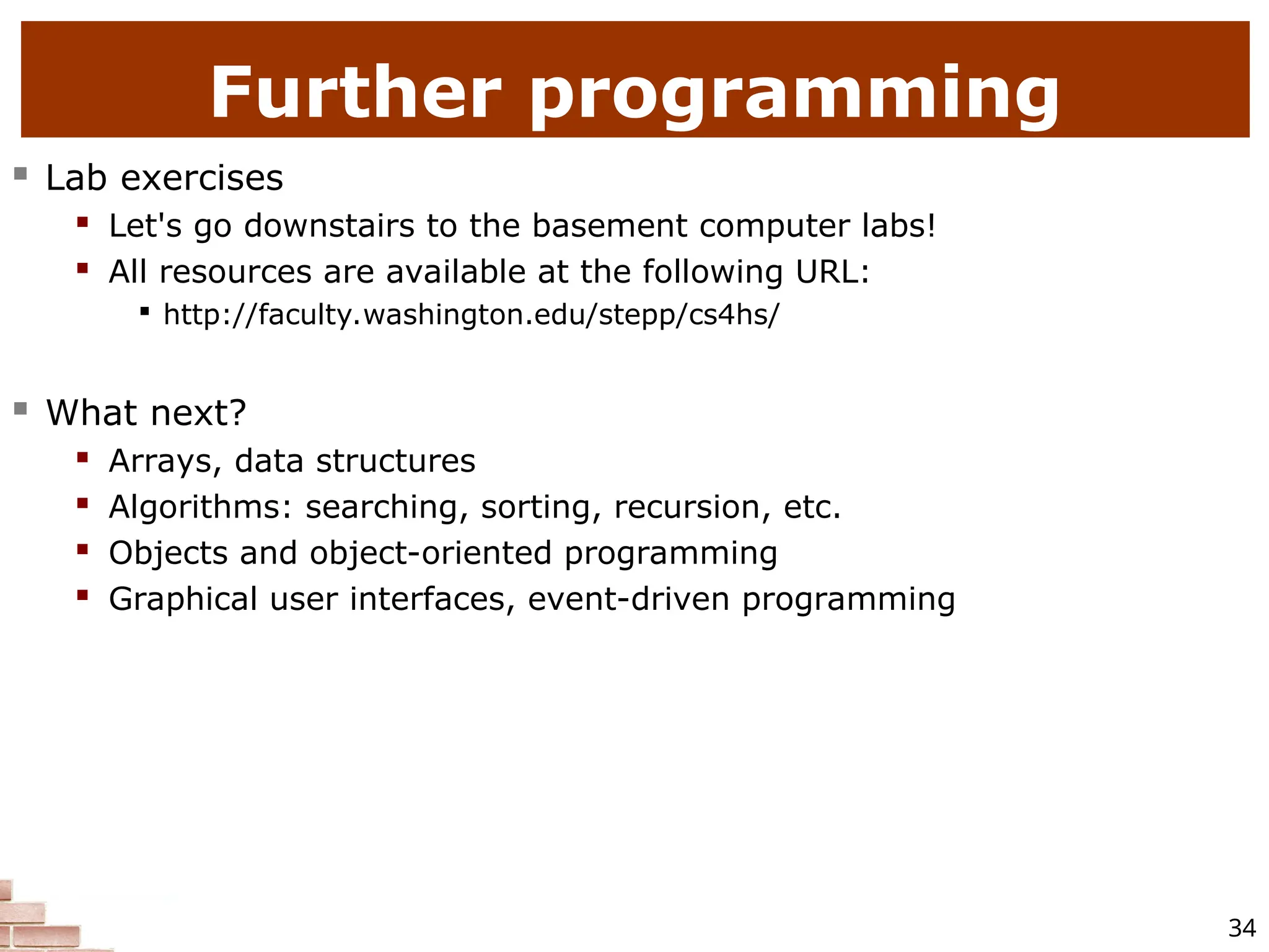 34 Further programming  Lab exercises  Let's go downstairs to the basement computer labs!  All resources are available at the following URL:  http://faculty.washington.edu/stepp/cs4hs/  What next?  Arrays, data structures  Algorithms: searching, sorting, recursion, etc.  Objects and object-oriented programming  Graphical user interfaces, event-driven programming 