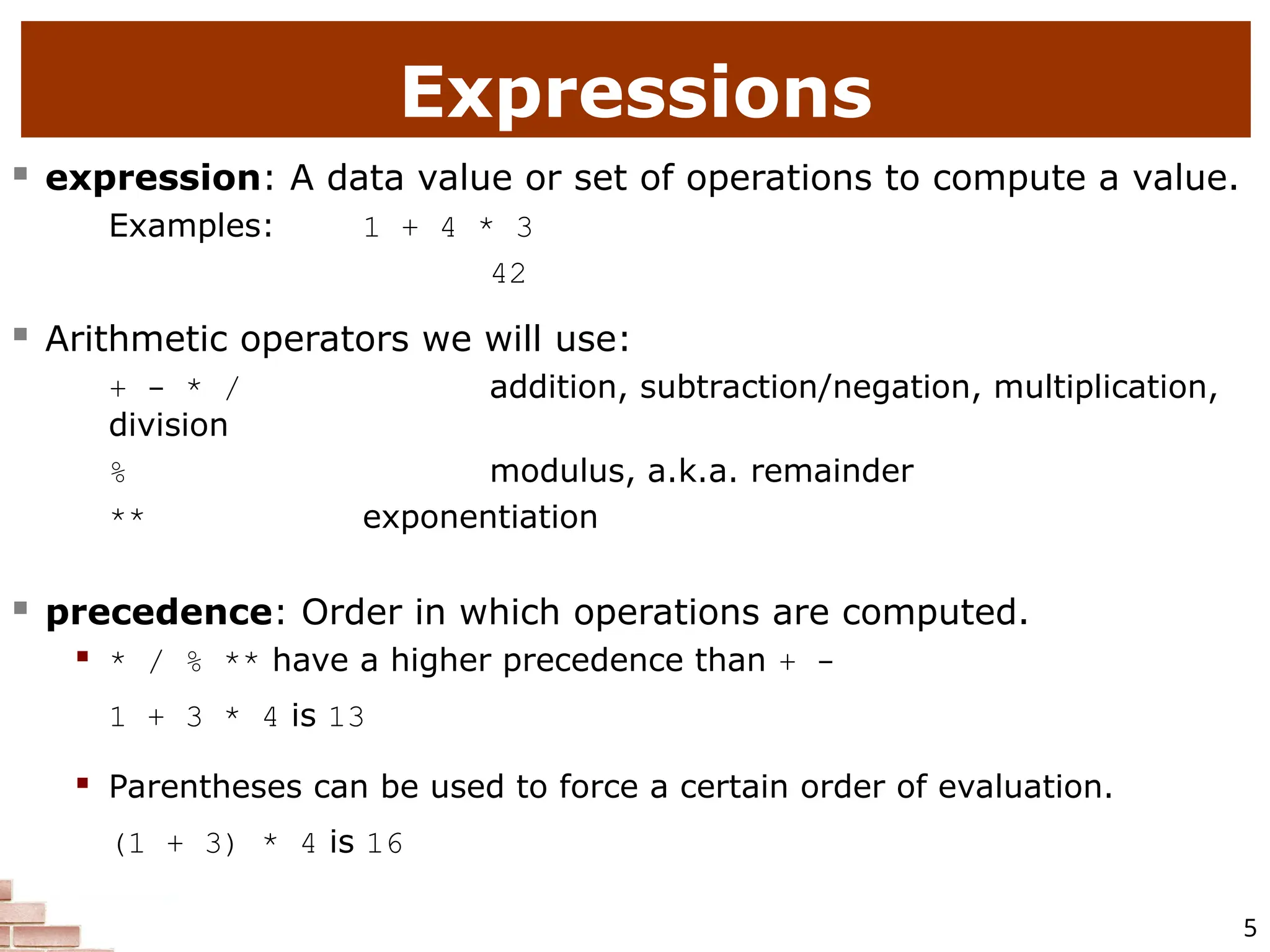 5 Expressions  expression: A data value or set of operations to compute a value. Examples: 1 + 4 * 3 42  Arithmetic operators we will use:  + - * / addition, subtraction/negation, multiplication, division  % modulus, a.k.a. remainder  ** exponentiation  precedence: Order in which operations are computed.  * / % ** have a higher precedence than + - 1 + 3 * 4 is 13  Parentheses can be used to force a certain order of evaluation. (1 + 3) * 4 is 16 