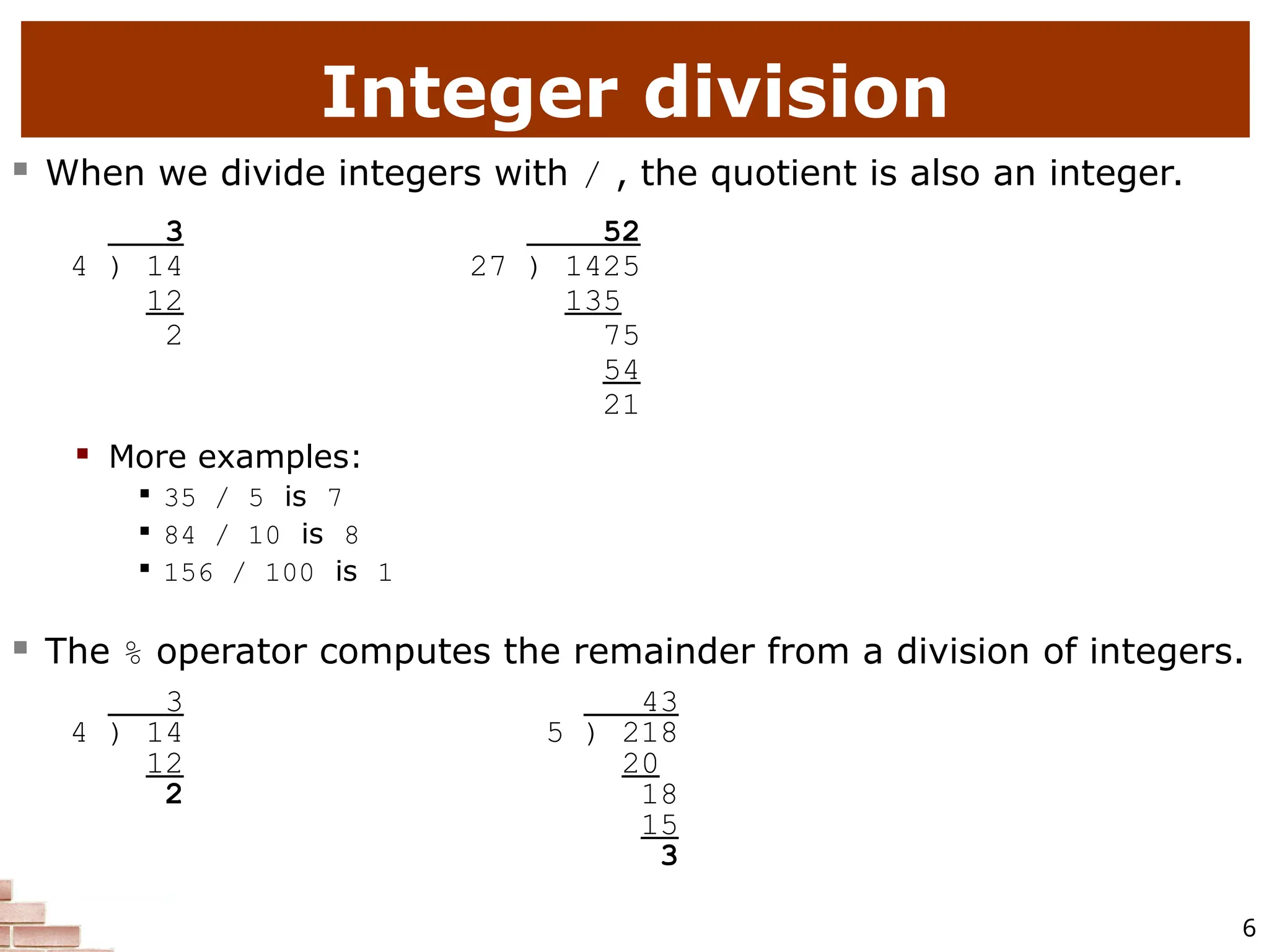 6 Integer division  When we divide integers with / , the quotient is also an integer. 3 52 4 ) 14 27 ) 1425 12 135 2 75 54 21  More examples:  35 / 5 is 7  84 / 10 is 8  156 / 100 is 1  The % operator computes the remainder from a division of integers. 3 43 4 ) 14 5 ) 218 12 20 2 18 15 3 