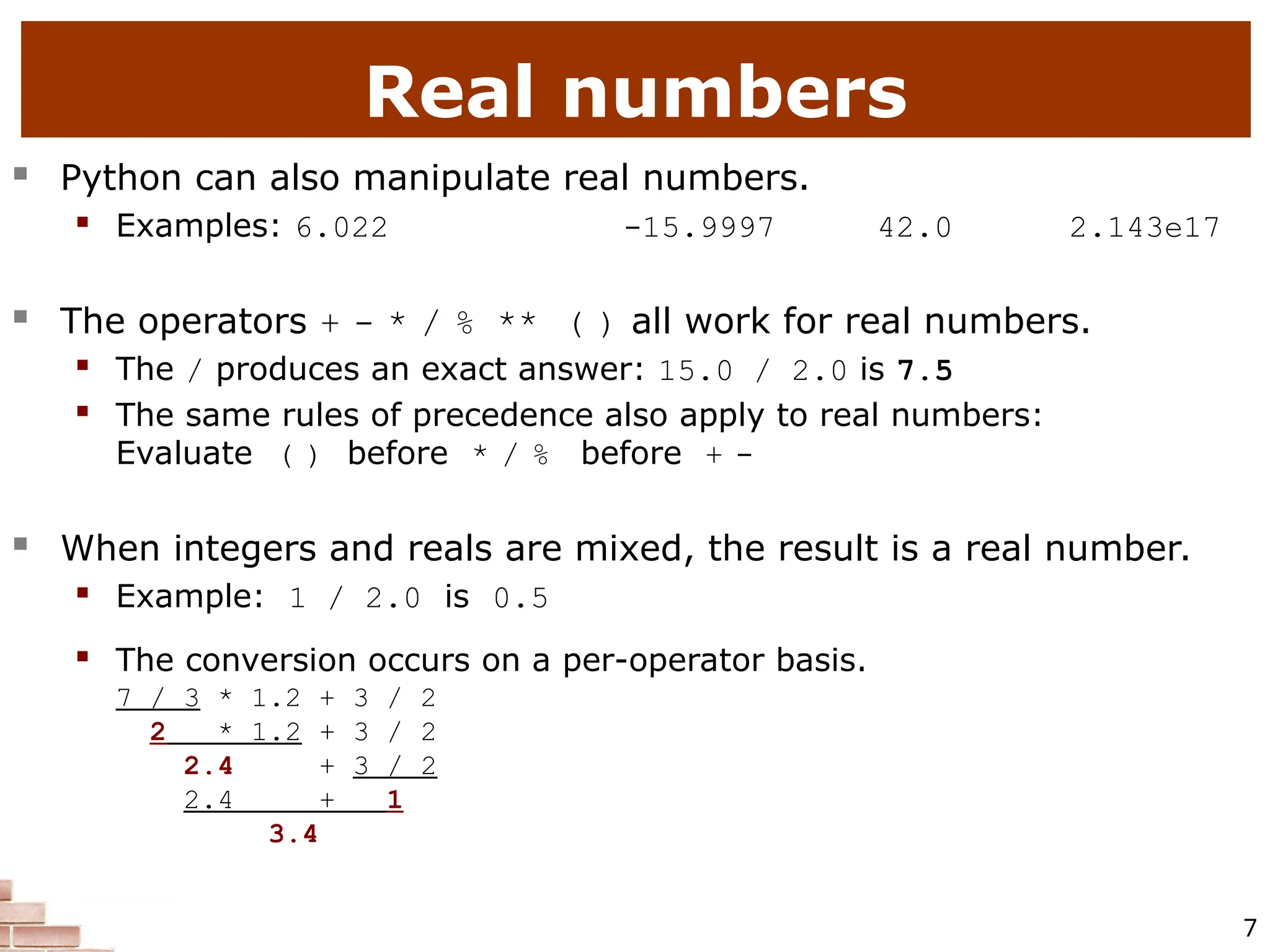 7 Real numbers  Python can also manipulate real numbers.  Examples: 6.022 -15.9997 42.0 2.143e17  The operators + - * / % ** ( ) all work for real numbers.  The / produces an exact answer: 15.0 / 2.0 is 7.5  The same rules of precedence also apply to real numbers: Evaluate ( ) before * / % before + -  When integers and reals are mixed, the result is a real number.  Example: 1 / 2.0 is 0.5  The conversion occurs on a per-operator basis.  7 / 3 * 1.2 + 3 / 2  2 * 1.2 + 3 / 2  2.4 + 3 / 2  2.4 + 1  3.4 