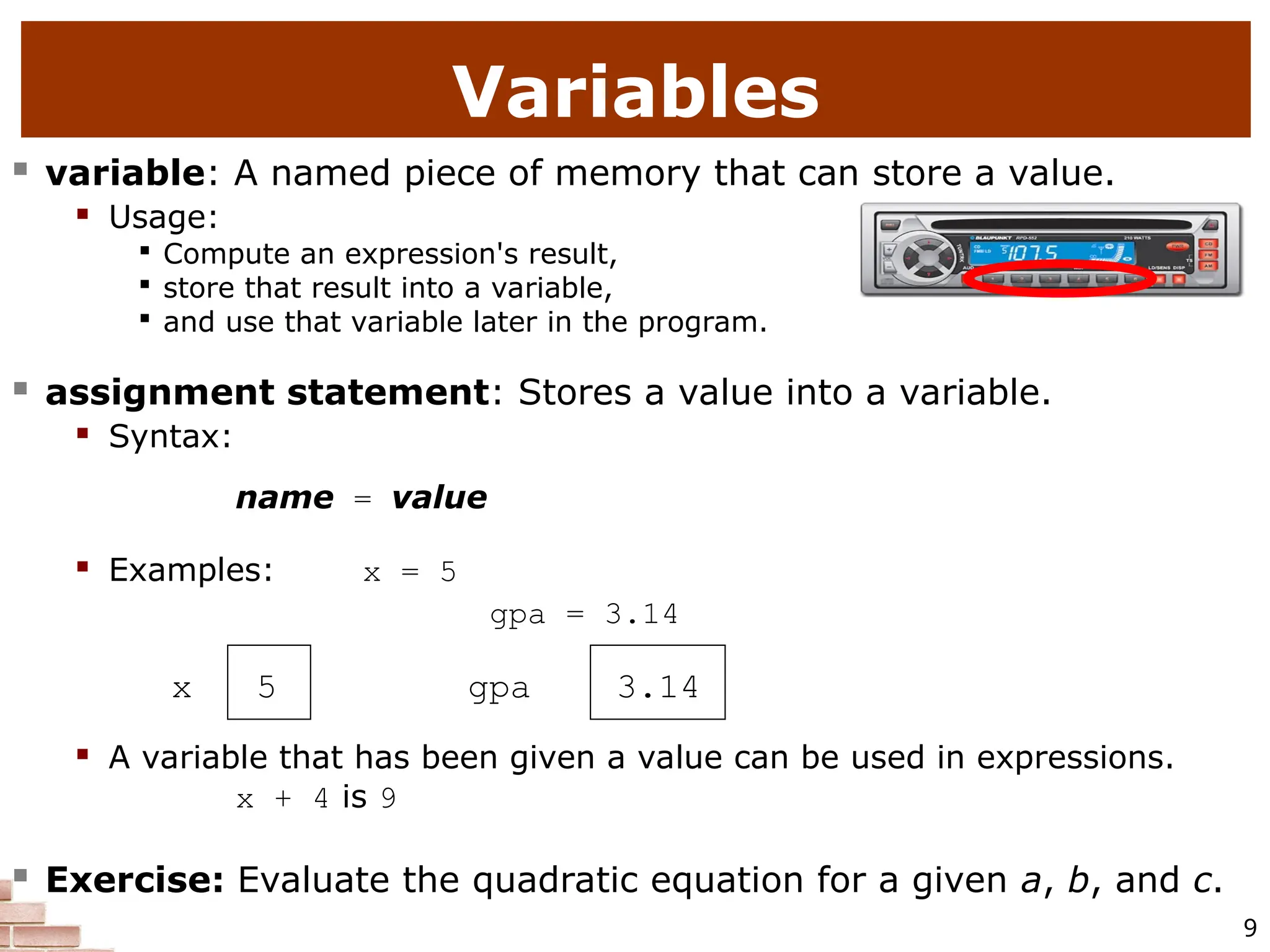 9 Variables  variable: A named piece of memory that can store a value.  Usage:  Compute an expression's result,  store that result into a variable,  and use that variable later in the program.  assignment statement: Stores a value into a variable.  Syntax: name = value  Examples: x = 5 gpa = 3.14 x 5 gpa 3.14  A variable that has been given a value can be used in expressions. x + 4 is 9  Exercise: Evaluate the quadratic equation for a given a, b, and c. 
