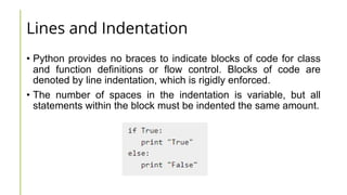 Lines and Indentation
• Python provides no braces to indicate blocks of code for class
and function definitions or flow control. Blocks of code are
denoted by line indentation, which is rigidly enforced.
• The number of spaces in the indentation is variable, but all
statements within the block must be indented the same amount.
 